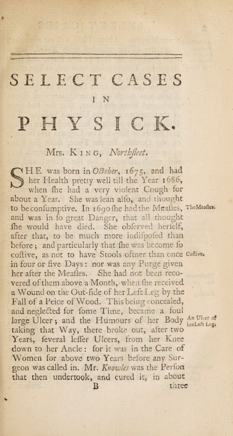SELECT CASES I N Mrs. King, Northjket* SHE was born in OBober, 1675, and had her Health pretty well till the Year 16S6, when flie had a very violent Cough tor about a Year. She was lean alio, and thought to be confumptive. In 1690 (he had the Mealies, TheMeafies. and was in fo great Danger, that all thought fhe would have died. She obferved herfelf, after that, to be much more indifpofed than before ; and particularly that fhe was become fo coftive, as not to have Stools oftner than once coftive, in four or five Days : nor was any Purge given her after the Meades. -She had not been reco¬ vered of them above a Month, when fhe received a Wound on the Out-fide of her Left Leg by the Fall of a Peice of Wood. This being concealed, and negle&d for forne Time, became a foul large Ulcer *, and the Humours of her Body taking that Way, there broke out, alter two Years, feveral leffer Ulcers, from her Knee down to her Ancle : for it was in the Care of Women for above two Years before any Sur¬ geon was called in. Mr. Knowles was the Perfon that then undertook, and cured it, in about B three
