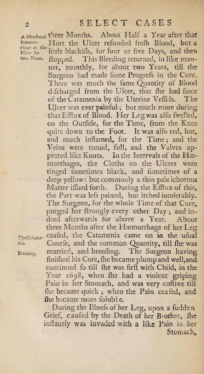 aMenftmai three Months. About Half a Year after that KiEKoor- Hurt the Ulcer refunded frefh Blood, but a LcJerfL little blackiih, for four or five Days, and then two Yfiars« flopped. This Bleeding returned, in like man¬ ner, monthly, for about two Years, till the Surgeon had made fome Progrefs in the Cure. There was much the fame Quantity of Blood difeharged from the Ulcer, that fhe had fince of the Catamenia by the Uterine Veflels. The Ulcer was ever painful; but much more during that Efflux of Blood. Her Leg was aifo fwelled, on the Outfide, for the Time, from the Knee quite down to the Foot. It was alfo red, hot, and much inflamed, for the Time; and the Veins were tumid, full, and the Valves ap¬ peared like Knots, In the Intervals of the Hae¬ morrhages, the Cloths on the Ulcers were tinged fometimes black, and fometimes of a deep yellow: but commonly a thin pale ichorous Matter iflfued forth. During the Efflux of this, the Part was lefs pained, but itched intolerably. The Surgeon, for the whole Time of that Cure, purged her ftrongly every other Day ^ and in¬ deed afterwards for above a Year. About three Months after the Hemorrhage of her Leg TheCatame- ceaRd, the Catamenia came on in the ufual »«• Courfe, and the common Quantity, till file was Breeding. married, and breeding. The Surgeon having, finifhed his Cure, fhe became plump and well,and continued fo till fhe was firft with Child, in the Year 1698, when fhe had a violent griping Pain in her Stomach, and was very coftive till fhe became quick , when the Pain ceafed, and Ihe became more folubl e. During the lilnefs of her Leg, upon a Ridden Grief, caufed by the Death of her Brother, fhe inflan dy was invaded with a like Pain in her Stomach,