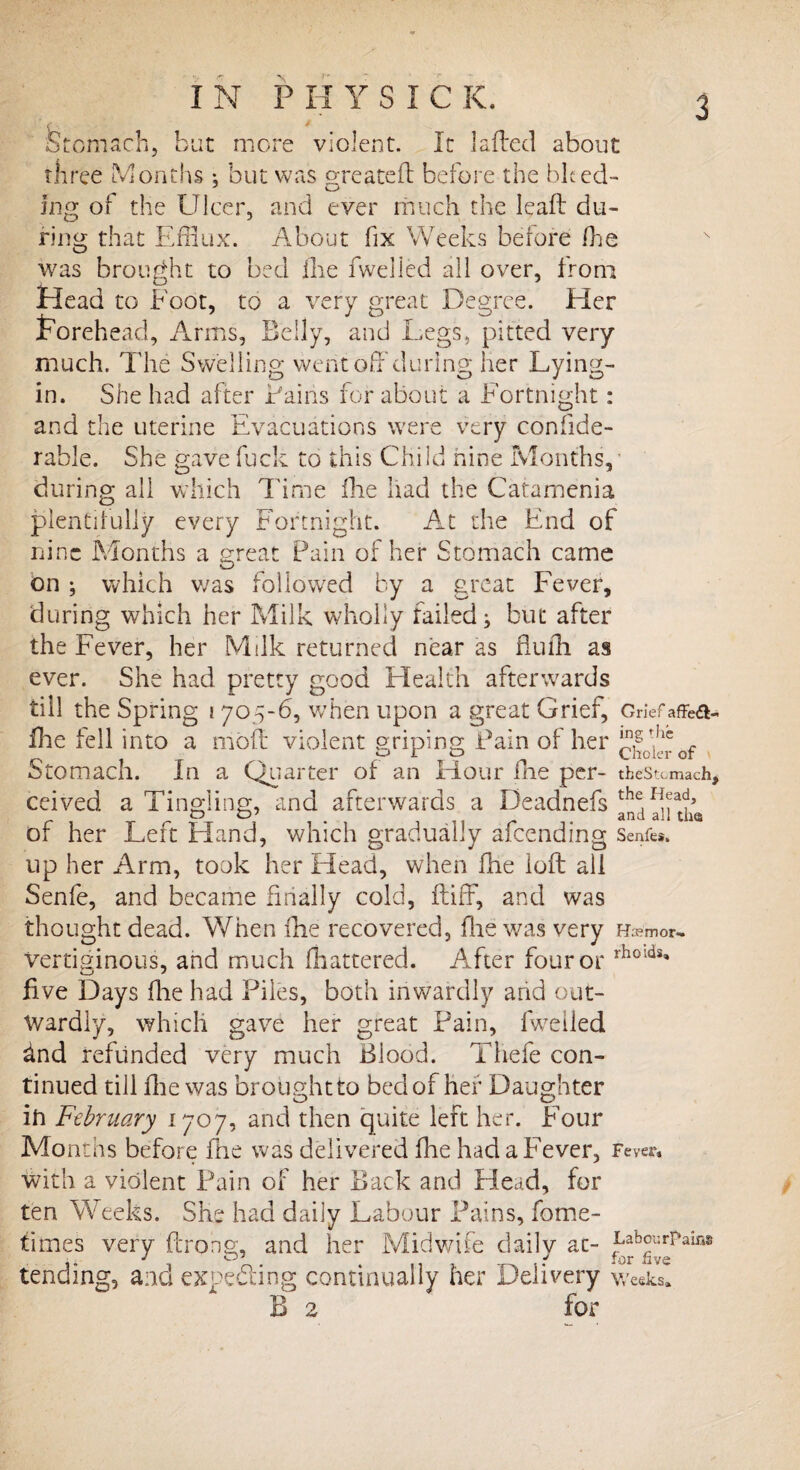 Stomach, but more violent. It laded about three Months : but was created before the bleed- J o ing of the Ulcer, and ever much the lead du¬ ring that Efflux. About fix Weeks before (he was brought to bed die dwelled all over, from Head to Foot, to a very great Degree. Her Forehead, Arms, Belly, and Legs, pitted very much. The Swelling went off during her Lying- in. She had after Fains for about a Fortnight: and the uterine Evacuations were very confide- rable. She gave fuck to this Child nine Months, during all which Time die had the Catamenia plentifully every Fortnight. At the End of nine Months a great Pain of her Stomach came bn ; which was followed by a great Fever, during which her Milk wholly failed; but after the Fever, her Milk returnee! near as Audi as ever. She had pretty good Health afterwards till the Spring i 705-6, when upon a great Grief, Griefaffea- fhe fell into a mod violent griping Pain of her of Stomach. In a Quarter of an Hour die per- tfcestcmach, ceived a Tingling, and afterwards a Deadnefs of her Left Hand, which gradually afeending Senfes. up her Arm, took her Head, when die iod all Senfe, and became finally cold, diff, and was thought dead. When fhe recovered, die was very Haemor. vertiginous, and much Shattered. After four or rholdi» five Days die had Piles, both inwardly arid out¬ wardly, which gave her great Pain, dwelled dnd refunded very much Blood. Tliefe con¬ tinued till die was broughtto bed of her Daughter ih February 1707, and then quite left her. Four Months before die was delivered die had a Fever, Fever, with a violent Pain of her Back and Head, for ten Weeks. She had daily Labour Pains, forne- times very drong, and her Midwife daily at- ^b^r?aiM tending, and expecting continually her Delivery weeks. B 2 for