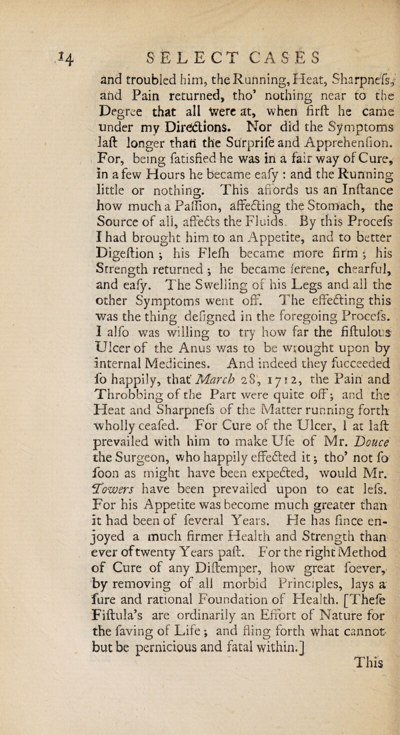 and troubled him, the Running, Heat, SharpnefL and Pain returned, tho’ nothing near to the Degree that all Were at, when firft he came tinder my Directions. Nor did the Symptoms laft longer thatt the Surprife and Apprehenfion. For, being fatisfied he was in a fair way of Cure, in a few Hours he became eafy : and the Running little or nothing. This affords us an Inftance how much a Paffion, affecting the Stomach, the Source of all, aftedts the Fluids By this Procefs I had brought him to an Appetite, and to better Digeftion *, his Flefh became more firm his Strength returned ; he became ierene, chearful, and eafy. The Swelling of his Legs and all the other Symptoms went off. The effecting this was the thing defigned in the foregoing Procefs. I alfo was willing to try how far the fiftulous Ulcer of the Anus was to be wrought upon by internal Medicines. And indeed they fucceeded fo happily, that‘March 28, 1712, the Pain and Throbbing of the Part were quite off; and the Heat and Sharpnefs of the Matter running forth wholly ceafed. For Cure of the Ulcer, 1 at laft prevailed with him to makeUfe of Mr. Douce the Surgeon, who happily effedted it; tho’ not fo icon as might have been expedted, would Mr. :Towers have been prevailed upon to eat lefs. For his Appetite was become much greater than it had been of feveral Years. He has fmce en¬ joyed a much firmer Health and Strength than ever of twenty Y ears paft. F or the right Method of Cure of any Diftemper, how great foever, by removing of all morbid Principles, lays a' fure and rational Foundation of Health. [Thele Fiftula’s are ordinarily an Effort of Nature for the faving of Life ; and fling forth what cannot but be pernicious and fatal within.]