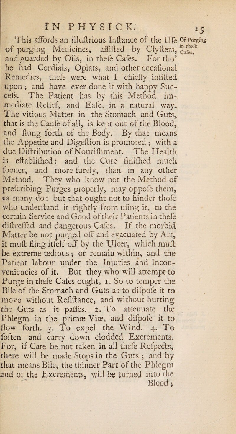 This affords an illuftrious Inftance of the Ufe Of Purging of purging Medicines, aff iled by Clyfters* and guarded by Oils, in thefe Cafes. For tho* he had Cordials, Opiats, and other occafiona! Remedies, thefe were what I chiefly infilled upon ; and have ever done it with happy Sue- cefs. The Patient has by this Method im¬ mediate Relief, and Eafe, in a natural way. The vitious Matter in the Stomach and Guts, that is the Caufe of all, is kept out of the Blood, and dung forth of the Body. By that means the Appetite and Digeflion is promoted ; with a due Diftribution of Nourifhment. The Health is eftabliihed: and the Cure finished much fooner, and more furely, than in any other Method. They who know not the Method of preferibing Purges properly, may oppofe them, as many do : but that ought not to hinder thofe who underhand it rightly from ufing it, to the certain Service and Good of their Patients in thefe diflreffed and dangerous Cafes. If the morbid Matter be not purged off and evacuated by Art, it muff fling itfelf off by the Ulcer, which muff be extreme tedious •, or remain within, and the Patient labour under the Injuries and Incon¬ veniences of it. But they who will attempt to Purge in thefe Cafes ought, i. So to temper the Bile of the Stomach and Guts as to difpofe it to move without Refiftance, and without hurting the Guts as it palfes. 2. To attenuate the Phlegm in the primre Via?, and difpofe it to flow forth. 3. To expel the Wind. 4. To foften and carry down clodded Excrements. For, if Care be not taken in all thefe Refpedls, there will be made Stops in the Guts ^ and by that means Bile, the thinner Part of the Phlegm and of the Excrements, will be turned into the Blood}