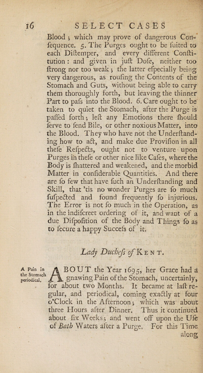 Blood ; which may prove of dangerous Coo- fequence. 5. The Purges ought to be fuited to each Diftemper, and every different Conili- tution : and given in juft Dofe, neither too Itrong nor too weak; the latter efpecially being very dangerous, as roufing the Contents of the Stomach and Guts, without being able to carry them thoroughly forth, but leaving the thinner . Part to pafs into the Blood. 6. Care ought to be taken to quiet the Stomach, after the Purge is palled forth •, left any Emotions there fhould ferve to fend Bile, or other noxious Matter, into the Blood. They who have not the Underftand- ing how to ad, and make due Provifion in all thefe Refpeds, ought not to venture upon Purges in thefe or other nice like Cafes, where the Body is Shattered and weakened, and the morbid Matter in confiderable Quantities. And there are fo few that have Rich an Underflanding and Skill, that 5tis no wonder Purges are fo much fufpected and found frequently fo injurious. The Error is not fo much in the Operation, as In the indifcr.eet ordering of it, and want of a due Difpofition of the Body and Things fo as to fecure a happy Succefs of it. Lady Duchefs j^Kent. A PaIn ln A EQUT the Year 1695, her Grace had a periodical?11 JLjL gnawing Pain of the Stomach, uncertainly, for about two Months. It became at laft re¬ gular, and periodical, coming exa&ly at four o’Clock in the Afternoon; which was about three Hours after Dinner. Thus it continued about fix Weeks; and went off upon the Ufe of Bath Waters after a Purge, For this Time: along <