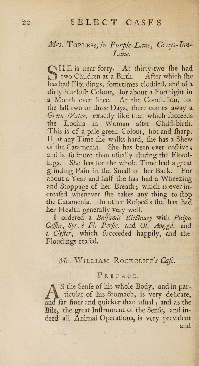 Mrs. Topless, in Purple-Lane, Grays-Inn- Lane. / Q H E Is near forty. At thirty-two fhe had o two Children at a Birth. After which fhe has had Floudings, fometimes clodded, and of a dirty blackifh Colour, for about a Fortnight in a Month ever fince. At the Conclufion, for the lafi two or three Days, there comes away a Green Water, exa&ly like that which fucceeds the Lochia in Woman after Child-birth. This is of a pale green Colour, hot and fharp. If at any Time fhe walks hard, fhe has a Shew of the Catamenia. She has been ever coftive ; and is fo more than ufually during the Floud¬ ings. She has for the whole Time had a great grinding Pain in the Small of her Back. For about a Year and half fhe has had a V/heezing and Stoppage of her Breath ^ which is ever in- creafed whenever fhe takes any thing to flop the Catamenia. In other Refpedls fhe has had her Health generally very well. I ordered a Balfamic Elefluary with Pulpa Ca[ji<ey Syr. e FI. Perfic. and 01. Amygd. and a Clyfier, which fucceeded happily, and the Floudings cealed. Mr. William RockcliffV Cafe. Preface. AS the Senfe of his whole Body, and in par-, ticular of his Stomach, is very delicate, and far finer and quicker than ufual; and as the Bile, the great Inftrument of the Senfe, and in¬ deed all Animal Operations, is very prevalent and