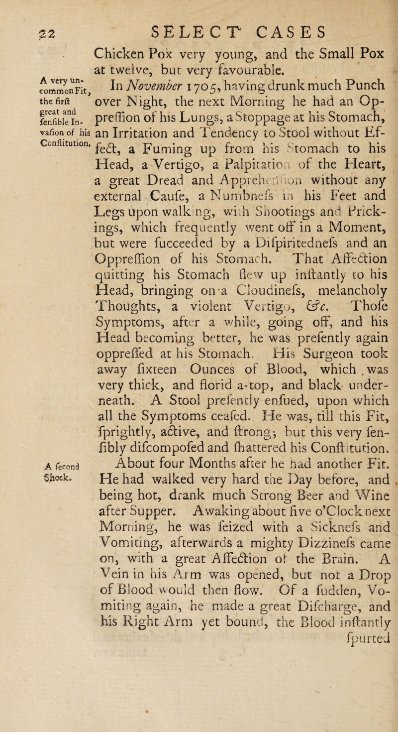 A very un- commonFit, the firft great and fenfible In- vafion of his Conftitution, A fecond Shock, Chicken Pox very young, and the Small Pox at twelve, bur very favourable. In November 1705, having drunk much Punch over Night, the next Morning he had an Qp- preflion of his Lungs, a Stoppage at his Stomach, an Irritation and Tendency to Stool without Ef¬ fect, a Fuming up from his Stomach to his Head, a Vertigo, a Palpitation of the Heart, a great Dread and Appreh, on without any external Caufe, a Numbnefs in his Feet and Legs upon walk ng, with Shootings and Prick¬ ings, which frequently went off in a Moment, but were fucceeded by a Difpiritednefs and an Oppreffion of his Stomach. That Affection quitting his Stomach flew up inftantly to his Head, bringing on a Cloudinefs, melancholy Thoughts, a violent Vertigo, &c. Thole Symptoms, after a while, going off, and his Head becoming better, he was prefently again oppreffed at his Stomach, His Surgeon took away fixteen Ounces of Blood, which . was very thick, and florid a-top, and black under¬ neath. A Stool prefently enfued, upon which all the Symptoms ceafed. He was, till this Fit, fprightly, adtive, and ftrong; but this very fen- fibly difcompofed and (battered his Confttution. About four Months after he bad another Fit. He had walked very hard the Day before, and being hot, drank much Strong Beer and Wine after Supper. Awaking about five o’Clock next Morning, he was feized with a Sicknefs and Vomiting, afterwards a mighty Dizzinefs came on, with a great Affedtion of the Brain. A Vein in his Arm was opened, but not a Drop of Blood would then flow. Of a fudden, Vo¬ miting again, he made a great Difcharge, and his Right Arm yet bound, the Blood inftantly fpurted