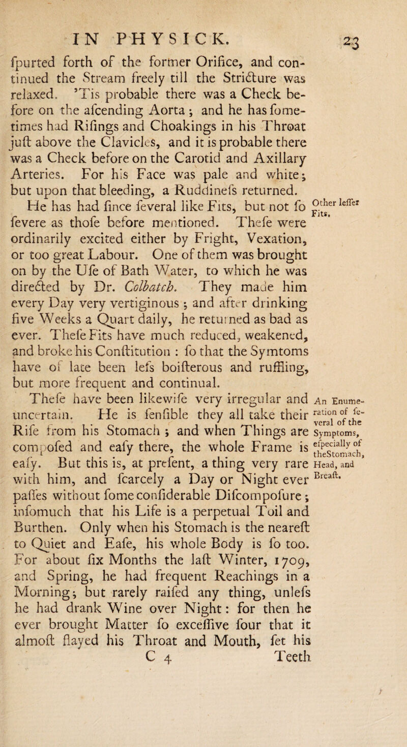 I N P H Y S I C K. fpurted forth of the former Orifice, and con¬ tinued the Stream freely till the Stridlure was relaxed, ’Tis probable there was a Check be¬ fore on the afcending Aorta ; and he hasfome- times had Riflings and Choakings in his Throat juft above the Clavicles, and it is probable there was a Check before on the Carotid and Axillary Arteries. For his Face was pale and white; but upon that bleeding, a Ruddinefs returned. He has had fince feveral like Fits, but not fo Ieffer fevere as thofe before mentioned. Thefe were ordinarily excited either by Fright, Vexation, or too great Labour. One of them was brought on by the Ufe of Bath Water, to which he was diredted by Dr. Colbatch. They made him every Day very vertiginous ; and after drinking five Weeks a Quart daily, he returned as bad as ever. Thefe Fits have much reduced, weakened, and broke his Conftitution : fo that the Symtoms have of late been lefs boifterous and ruffling, but more frequent and continual. Thefe have been likewife very irregular and An Enume- uncertain. He is fenfible they all take their ^ofthe Rife from his Stomach ; and when Things are Symptoms, com, ofed and eafy there, the whole Frame is efPeciallyof ealy. But this is, at prdent, a thing very rare Head, and with him, and fcarcely a Day or Night ever Bieaft* paffes without fomeconfiderable Difcompofure ; infomuch that his Life is a perpetual Toil and Burthen. Only when his Stomach is the neareft to Quiet and Eafe, his whole Body is fo too. For about fix Months the laft Winter, 1709, and Spring, he had frequent Reachings in a Morning; but rarely raifed any thing, unlefs he had drank Wine over Night: for then he ever brought Matter fo exceffive four that it almoft flayed his Throat and Mouth, fet his C 4 Teeth