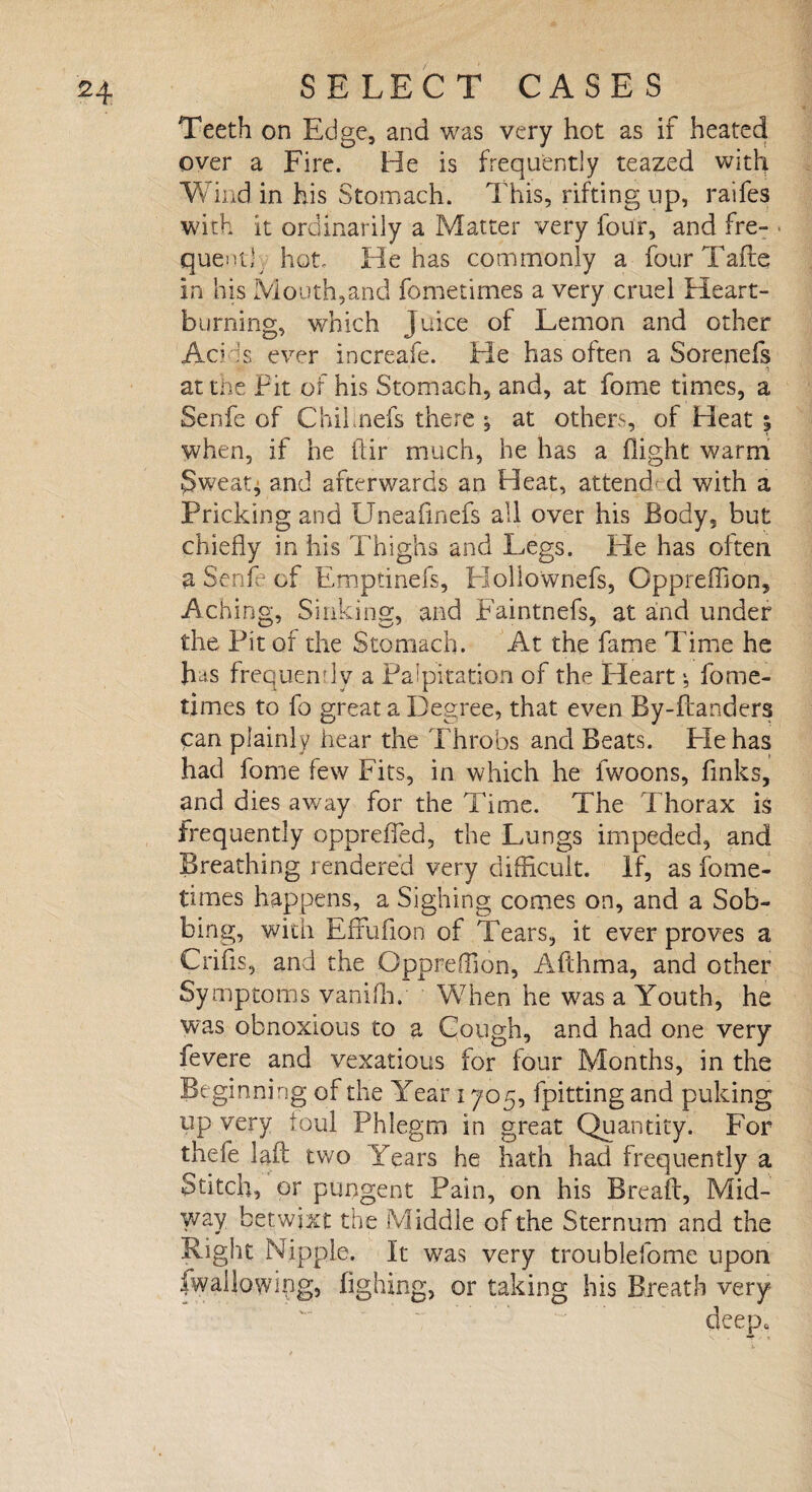 Teeth on Ed ge, and was very hot as it heated over a Fire. He is frequently teazed with Wind in his Stomach. This, rifting up, raifes with it ordinarily a Matter very four, and fre¬ quent,' hot He has commonly a four Tafte in his Mouth,and fometimes a very cruel Heart¬ burning, which Juice of Lemon and other AcHs ever increafe. He has often a Sorenefs at the Fit of his Stomach, and, at fome times, a Senfe of Chilnefs there * at others, of Heat 5 when, if he ftir much, he has a flight warm Sweat* and afterwards an Heat, attend d with a Pricking and Uneafinefs all over his Body, but chiefly in his Thighs and Legs. He has often a Senfe of Empanels, Hollownefs, Oppreffion, Aching, Sinking, and Faintnefs, at and under the Pit of the Stomach. At the fame Time he has frequently a Palpitation of the Heart *, fome¬ times to fo great a Degree, that even By-ftanders can plainly hear the Throbs and Beats. Pie has had fome few Fits, in which he fwoons, finks, and dies away for the Time. The Thorax is frequently oppreffed, the Lungs impeded, and Breathing rendered very difficult. If, as fome¬ times happens, a Sighing comes on, and a Sob¬ bing, with Effufion of Tears, it ever proves a Crifis, and the Oppreffion, Afthma, and other Symptoms vaniffi. When he was a Youth, he was obnoxious to a Gough, and had one very fevere and vexatious for four Months, in the Beginning of the Year 1705, fpitting and puking up very foul Phlegm in great Quantity. For thefe laft two Years he hath had frequently a Stitch, or pungent Pain, on his Breaft, Mid¬ way betwixt the Middle of the Sternum and the Right Nipple. It was very troublefome upon fwallowing, iighing, or taking his Breath very deep*