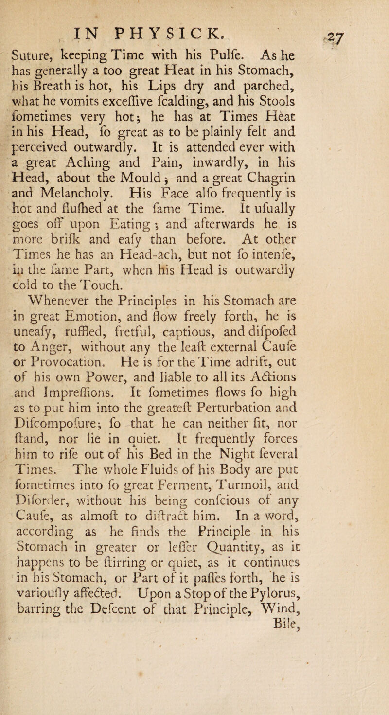 v Suture, keeping Time with his Pulfe. As he has generally a too great Heat in his Stomach, his Breath is hot, his Lips dry and parched, what he vomits exceffive fcalding, and his Stools fometimes very hot; he has at Times Hdat in his Head, fo great as to be plainly felt and perceived outwardly. It is attended ever with a great Aching and Pain, inwardly, in his Head, about the Mould ; and a great Chagrin and Melancholy. His Face alfo frequently is hot and flufhed at the fame Time. It ufually goes off upon Eating ; and afterwards he is more brifle and eafy than before. At other Times he has an Head-ach, but not fo intenfe, in the fame Part, when his Head is outwardly cold to the Touch. Whenever the Principles in his Stomach are in great Emotion, and flow freely forth, he is uneafy, ruffled, fretful, captious, and difpofed to Anger, without any the lead external Cauie or Provocation. Fie is for the Time adrift, out of his own Power, and liable to all its Adtions and Impreffions. It fometimes flows fo high as to put him into the greatefb Perturbation and Difcompofure; fo that he can neither fit, nor Hand, nor lie in quiet. It frequently forces him to rife out of his Bed in the Night feveral Times. The whole Fluids of his Body are put fometimes into fo great Ferment, Turmoil, and Diforder, without his being confcious of any Caufe, as almofl to diffract him. In a word, according as he finds the Principle in his Stomach in greater or lefifer Quantity, as it happens to be ftirring or quiet, as it continues in his Stomach, or Part of it paffes forth, he is varioufly affedted. Upon a Stop of the Pylorus, barring the Defcent of that Principle, Wind,