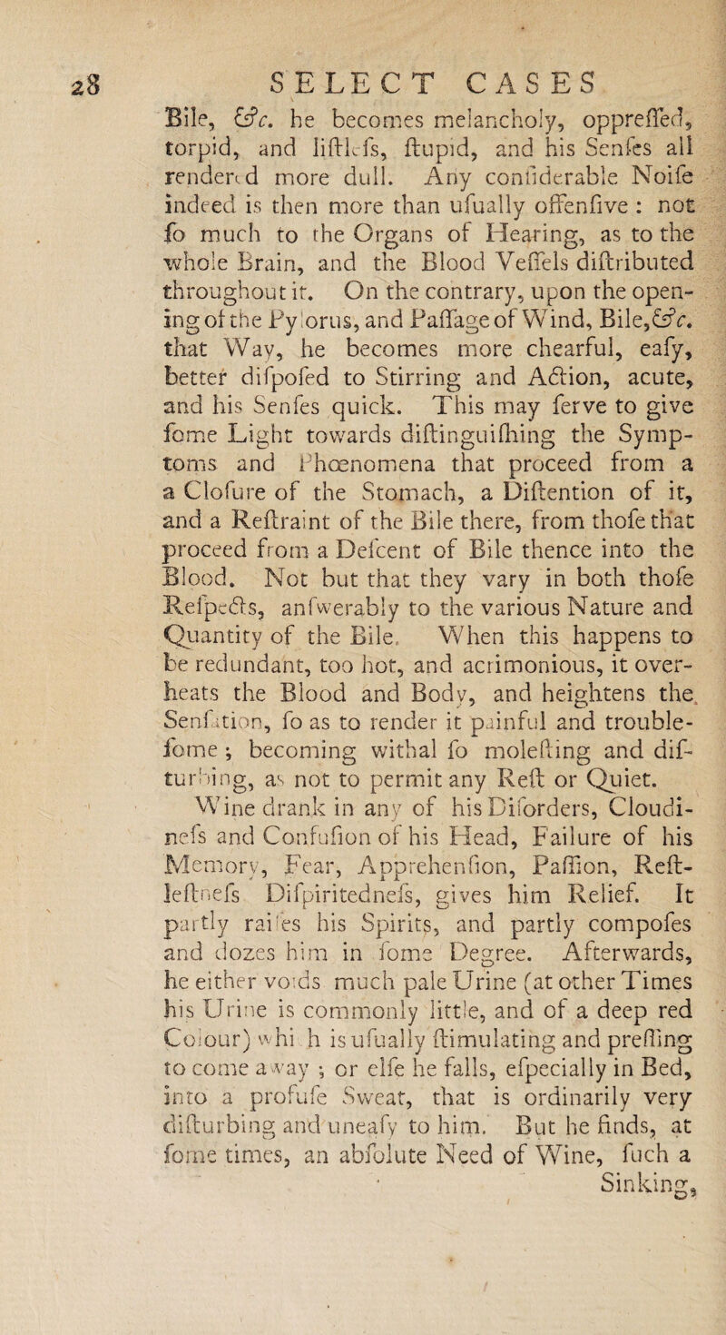 Bile, &c. he becomes melancholy, opprefTed, torpid, and liftkfs, ftupid, and his Senfes all render*-d more dull. Any coniiderable Noife indeed is then more than ufually offenfive : not fo much to the Organs of Hearing, as to the whole Brain, and the Blood VefTels diftributed throughout it. On the contrary, upon the open- ingot the Pylorus, and Paftageof Wind, Bile,&V. that Way, he becomes more chearful, eafy, better difpofed to Stirring; and Adtion, acute, and his Senfes quick. This may ferve to give fome Light towards diftinguifhing the Symp¬ toms and Phoenomena that proceed from a a Clofure of the Stomach, a Diftention of it, and a Reftraint of the Bile there, from thofe that proceed from a Defcent of Bile thence into the Blood. Not but that they vary in both thofe Relpedls, anfwerably to the various Nature and Quantity of the Bile When this happens to be redundant, too hot, and acrimonious, it over¬ heats the Blood and Body, and heightens the Senfition, fo as to render it painful and trouble- fome ; becoming withal fo molefting and dif- turbing, as not to permit any Reft or Quiet. Wine drank in any of hisDiforders, Cloudi- nefs and Confufion of his Head, Failure of his Memory, Fear, Apprehension, Paftion, Reft- leftnefs Difpiritednefs, gives him Relief. It partly rakes his Spirits, and partly compofes and dozes him in fome Degree. Afterwards, he either voids much pale Urine (at other Times his Urine is commonly little, and of a deep red Colour) whi h is ufually ftimulating and prefling to come away ; or elfe he falls, efpecially in Bed, into a profufe Sweat, that is ordinarily very difturbing and uneafy to him. But he finds, at fome times, an abfolute Need of Wine, fuch a Sinking,