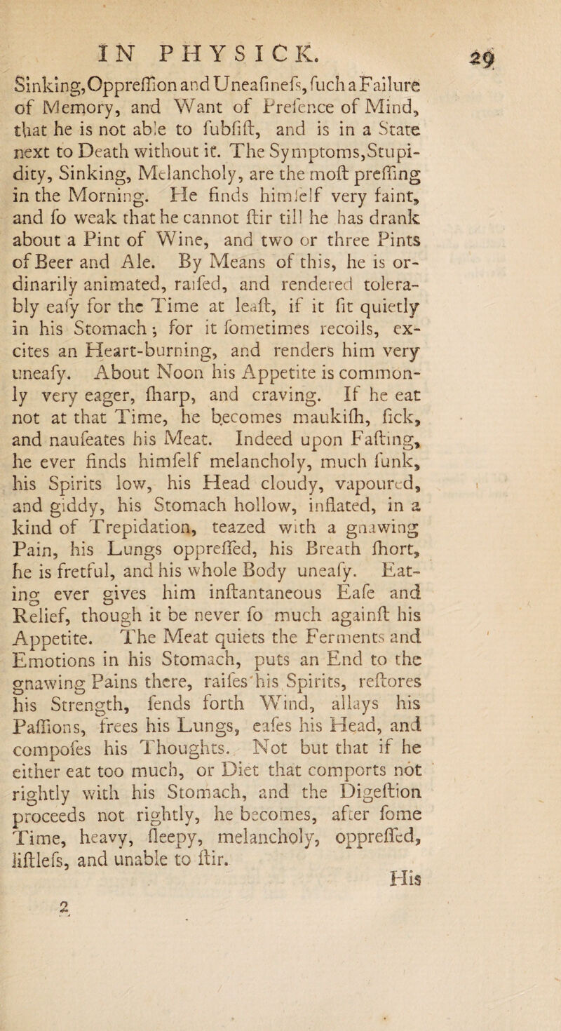 Sinking,Oppreflion and Uneafinefs, fuch a Failure of Memory, and Want of Prefence of Mind, that he is not ab!e to fubfid, and is in a State next to Death without it. The Symptoms,Stupi¬ dity, Sinking, Melancholy, are the moil prefling in the Morning. Pie finds himfelf very faint, and fo weak that he cannot dir till he has drank about a Pint of Wine, and two or three Pints of Beer and Ale. By Means of this, he is or¬ dinarily animated, raifed, and rendered tolera¬ bly eafy for the Time at lead, if it fit quietly in his Stomach •, for it fometimes recoils, ex¬ cites an Heart-burning, and renders him very uneafy. About Noon his Appetite is common¬ ly very eager, fharp, and craving. If he eat not at that Time, he becomes maukifh, lick, and naufeates his Meat. Indeed upon Fading, he ever finds himfelf melancholy, much funk, his Spirits low, his Head cloudy, vapoured, and giddy, his Stomach hollow, inflated, in a kind of Trepidation, teazed with a gnawing Pain, his Lungs opprefTed, his Breath fhort, he is fretful, and his whole Body uneafy. Eat¬ ing ever gives him indantaneous Eafe and Relief, though it be never fo much againd his Appetite. The Meat quiets the Ferments and Emotions in his Stomach, puts an End to the gnawing Pains there, railes'his Spirits, redores his Strength, fends forth Wind, allays his Paflions, frees his Lungs, eafes his Head, and compofes his Thoughts. Not but that if he either eat too much, or Diet that comports not rightly with his Stomach, and the Digedion. proceeds not rightly, he becomes, afler fome Time, heavy, fleepy, melancholy, opprefled, lidlefs, and unable to dir.