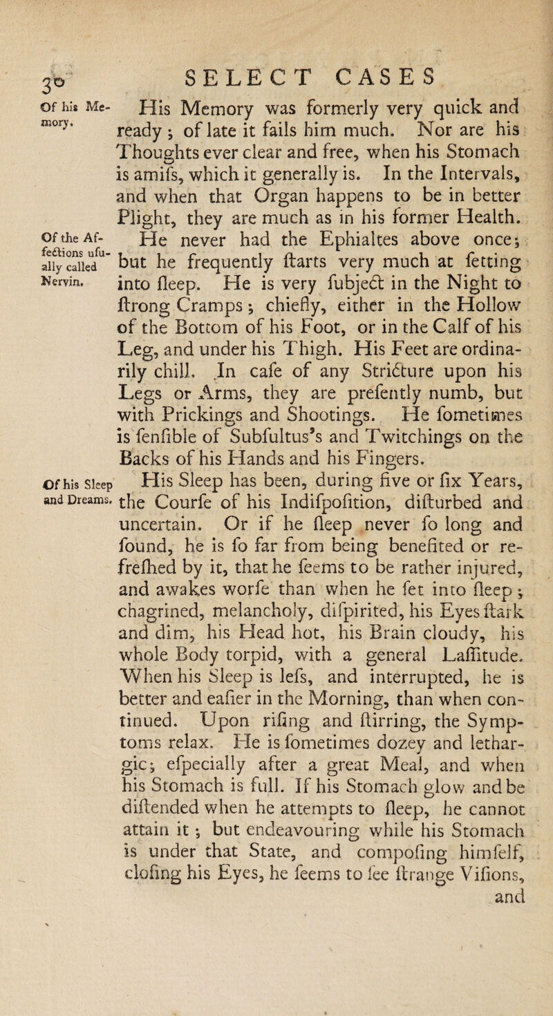 3° Of his Me¬ mory. Of the Af¬ fections ufu- ally called Nervin, Of his Sleep and Dreams, SELECT CASES His Memory was formerly very quick and ready ; of late it fails him much. Nor are his Thoughts ever clear and free, when his Stomach is amifs, which it generally is. In the Intervals, and when that Organ happens to be in better Plight, they are much as in his former Health. He never had the Ephialtes above once; but he frequently fbarts very much at fetting into fleep. He is very fubjed in the Night to ftrong Cramps *, chiefly, either in the Hollow of the Bottom of his Foot, or in the Calf of his Leg, and under his Thigh. His Feet are ordina¬ rily chill. In cafe of any Stricture upon his Legs or Arms, they are prefently numb, but with Prickings and Shootings. He fometisnes is fenfible of Subfultus’s and Twitchings on the Backs of his Hands and his Fingers. Plis Sleep has been, during five or fix Years, the Courfe of his Indifpofition, diflurbed and uncertain. Or if he fleep never fo long and found, he is fo far from being benefited or re- frefhed by it, that he feems to be rather injured, and awakes worfe than when he fet into fleep ; chagrined, melancholy, difpirited, his Eyesftark and dim, his Head hot, his Brain cloudy, his whole Body torpid, with a general Lafiitude. When his Sleep is lefs, and interrupted, he is better and eafier in the Morning, than when con¬ tinued. Upon riflng and ftirring, the Symp¬ toms relax. Pie is fometimes dozey and lethar¬ gic; efpecially after a great Meal, and when his Stomach is full. If his Stomach glow and be diflended when he attempts to fleep, he cannot attain it ; but endeavouring while his Stomach is under that State, and compofing himfelf, clofmg his Eyes, he feems to fee ftrange Vifions,