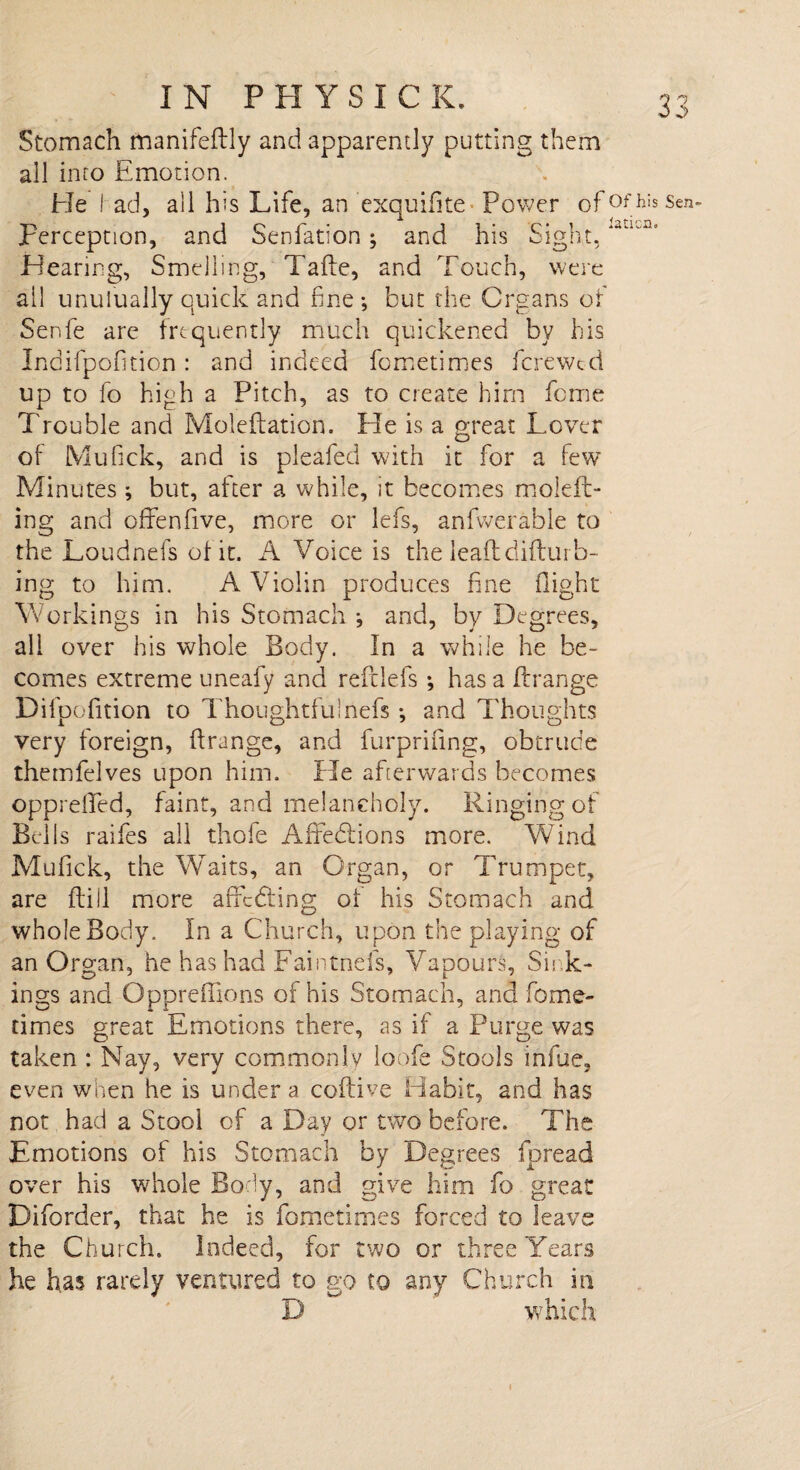 ■W *»./ IN PHYSICK. Stomach manifeftly and apparently putting them all into Emotion. Sen- JHearing, Smelling, Tafte, and Touch, were ail unulually quick and fine-, but the Organs of Senfe are frequently much quickened by his Indifpofition: and indeed fometimes fcrewtd up to fo high a Pitch, as to create him feme Trouble and Moleflation. He is a great Lover of Mu Tick, and is pleafed with it for a few Minutes; but, after a while, it becomes moleft- ing and offenfive, more or lefs, anfwerable to the Loudnefs of it. A Voice is the lead difturb- ing to him. A Violin produces fine flight Workings in his Stomach and, by Degrees, all over his whole Body. In a while he be¬ comes extreme uneafy and reft lefs ; has a ftrange Difoofition to Thoughtful nefs and Thoughts i O 3 o very foreign, ftrange, and furpriiing, obtrude themfelves upon him. He afterwards becomes opprefted, faint, and melancholy. Ringing of Bells raifes all thofe AfFedtions more. Wind Mufick, the Waits, an Organ, or Trumpet, are ftill more affedting of his Stomach and whole Body. In a Church, upon the playing of an Organ, he has had Faintnefs, Vapours, Sink¬ ings and Oppreftions of his Stomach, and fome¬ times great Emotions there, as if a Purge was taken : Nay, very commonly loofe Stools infue, even when he is under a coftive Habit, and has not had a Stool of a Day or two before. The Emotions of his Stomach by Degrees fpread over his whole Body, and give him fo great Diforder, that he is fometimes forced to leave the Church. Indeed, for two or three Years he has rarely ventured to go to any Church in D which He lad, all his Life, an exquifite Power of°fh Fercepnon, and Senfation; and his Sight, 'aa^ IS