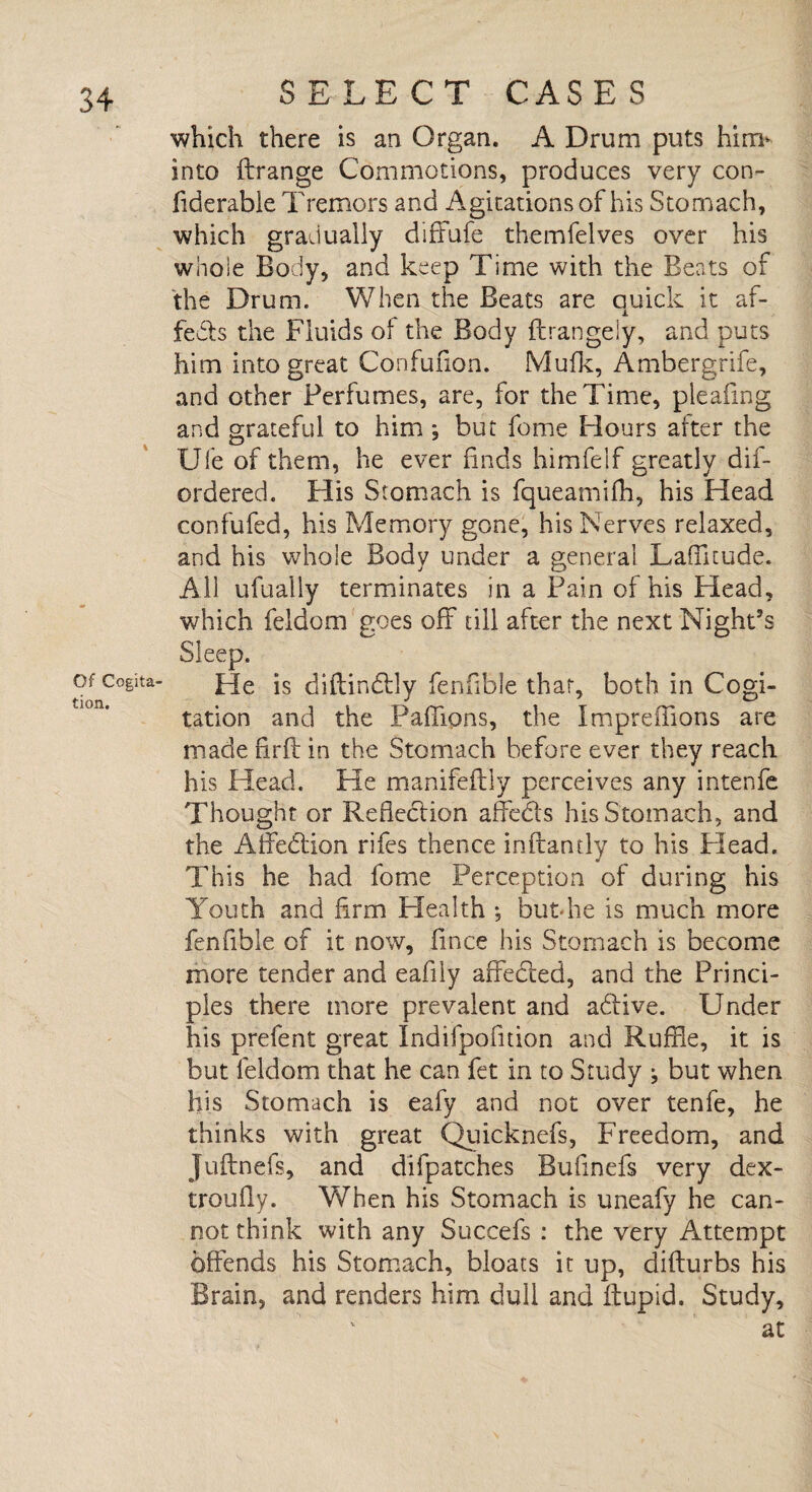 Of Cogita¬ tion. SELECT CASES which there is an Organ. A Drum puts him* into Arrange Commotions, produces very con- fiderable Tremors and Agitations of his Stomach, which gradually diffufe themfelves over his whole Body, and keep Time with the Beats of the Drum. When the Beats are quick it af¬ fects the Fluids of the Body ftrangely, and puts him into great Confufion. Mufk, Ambergrife, and other Perfumes, are, for the Time, pleating and grateful to him; but fome Hours after the Ufe of them, he ever finds himfelf greatly dis¬ ordered. His Stomach is fqueamifh, his Head confufed, his Memory gone, his Nerves relaxed, and his whole Body under a general Laffitude. All ufually terminates in a Pain of his Head, which feldom goes off till after the next Night’s He is diftindly fenfible that, both in Cogi¬ tation and the Paflions, the Impreffions are made firft in the Stomach before ever they reach his Head. He manifeflly perceives any intenfe Thought or Reflection affeds his Stomach, and the Affedion rifes thence inframly to his Plead. This he had fome Perception of during his Youth and firm Health •, but-he is much more fenfible of it now, fmce his Stomach is become more tender and eafily affeded, and the Princi¬ ples there more prevalent and adlive. Under his prefent great Indifpofmon and Ruffle, it is but feldom that he can fet in to Study ^ but when his Stomach is eafy and not over tenfe, he thinks with great Quicknefs, Freedom, and Juftnefs, and difpatches Bufmefs very dex- troufly. When his Stomach is uneafy he can¬ not think with any Succefs : the very Attempt offends his Stomach, bloats it up, difturbs his Brain, and renders him dull and flupid. Study, v ' at s