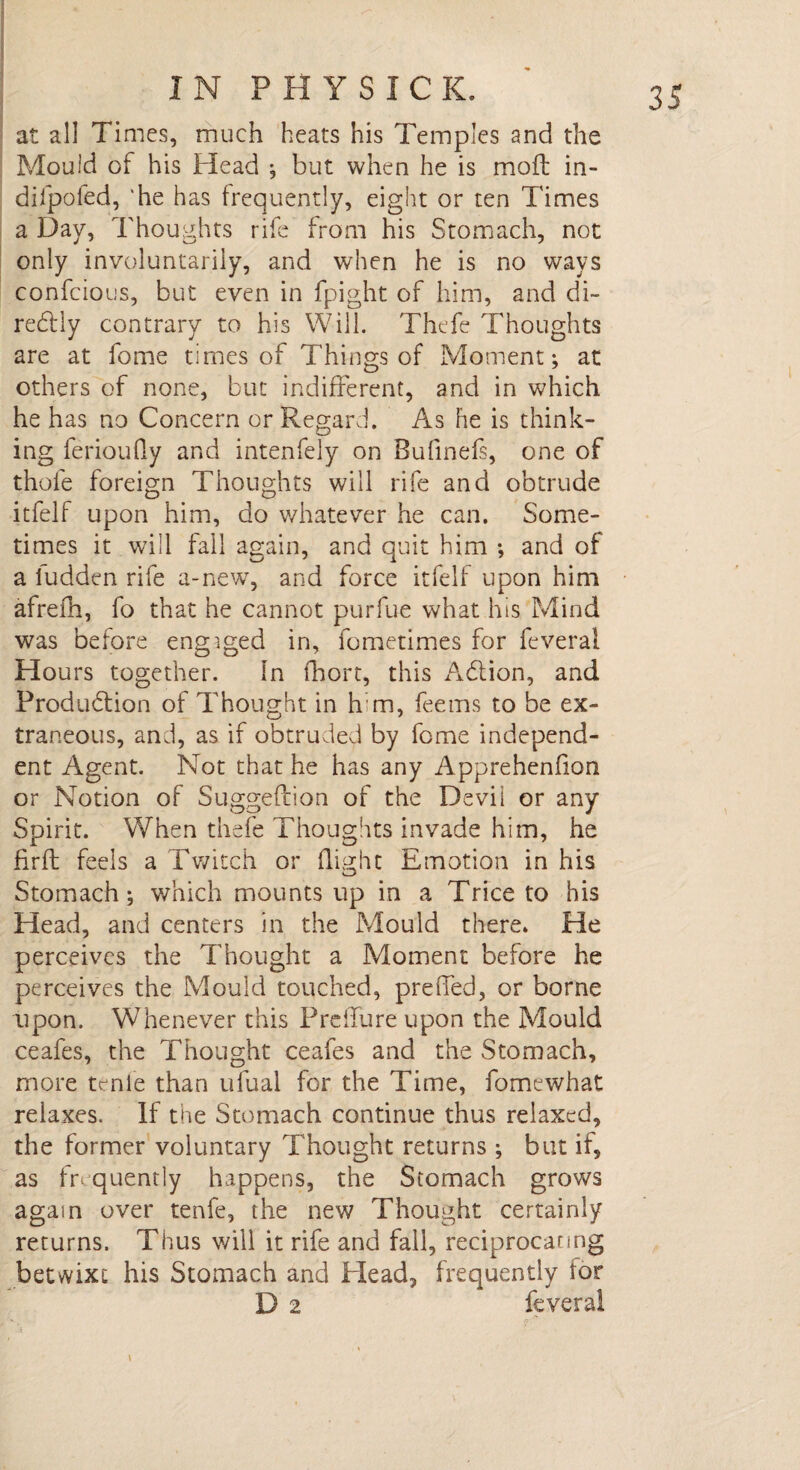 at all Times, much heats his Temples and the Mould of his Head ; but when he is moft in- diipofed, 'he has frequently, eight or ten Times a Day, Thoughts rife from his Stomach, not only involuntarily, and when he is no ways confcious, but even in fpight of him, and di~ redtly contrary to his Will. Thefe Thoughts are at feme times of Things of Moment; at others of none, but indifferent, and in which he has no Concern or Regard. As he is think¬ ing ferioufly and intenfely on Bufinefs, one of thole foreign Thoughts will rife and obtrude itfelf upon him, do whatever he can. Some¬ times it will fall again, and quit him ; and of a ludden rife a-new, and force itfelf upon him afrefh, fo that he cannot purfue what his Mind was before engaged in, fometimes for feveral Hours together. In fhort, this Adlion, and Produdtion of Thought in hm, fee ms to be ex¬ traneous, and, as if obtruded by feme independ¬ ent Agent. Not that he has any Apprehenfion or Notion of Suggestion of the Devii or any Spirit. When thefe Thoughts invade him, he fir ft feels a Twitch or flight Emotion in his Stomach; which mounts up in a Trice to his Head, and centers in the Mould there. He perceives the Thought a Moment before he perceives the Mould touched, preffed, or borne upon. Whenever this Preffure upon the Mould ceafes, the Thought ceafes and the Stomach, more tcnle than ufual for the Time, fomewhat relaxes. If the Stomach continue thus relaxed, the former voluntary Thought returns ; but if, as fr quently happens, the Stomach grows again over tenfe, the new Thought certainly returns. Thus will it rife and fall, reciprocating betwixt his Stomach and Head, frequently for D 2 feveral