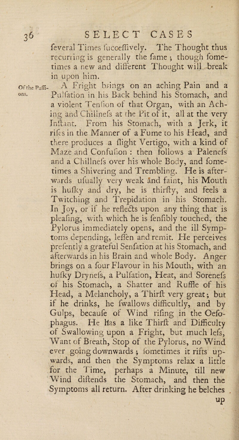 OF the Paffi ons. feveral Times fucceffively. The Thought thus recurring is generally the fame ; though fome- times a new and different Thought will break in upon him. A Fright brings on an aching Pain and a Puliation in his Back behind his Stomach, and a violent Tendon of that Organ, with an Ach¬ ing and Chiiinefs at the Pit of it, all at the very Inftant. From his Stomach, with a Jerk, it rifts in the Manner of a Fume to his Head, and there produces a flight Vertigo, with a kind of Maze and Confufion : then follows a Palenefs and a Chiiinefs over his whole Body, and fome- times a Shivering and Trembling. He is after- wards ufually very weak Snd faint, his Mouth is bulky and dry, he is thirffy, and feels a Twitching and Trepidation in his Stomach. In Joy, or if he reflects upon any thing that is pleafing, with which he is fenfibly touched, the Pylorus immediately opens, and the ill Symp¬ toms depending, leffen and remit. He perceives prefently a grateful Senfation at his Stomach, and afterwards in his Brain and whole Body. Anger brings on a four Flavour in his Mouth, with an bulky Drynefs, a Pulfation, Heat, and Sorenefs of his Stomach, a Shatter and Ruffle of his Head, a Melancholy, a Thirlt very great; but if he drinks, he fwallows difficultly, and by Gulps, becaufe of Wind rifing in the Oefo- phagus. He Has a like Third: and Difficulty of Swallowing upon a Fright, but much lefs, Want of Breath, Stop of the Pylorus, no Wind ever going downwards ; fometimes it rifts up¬ wards, and then the Symptoms relax a little for the Time, perhaps a Minute, till new Wind diftends the Stomach, and then the Symptoms all return. After drinking he belches up