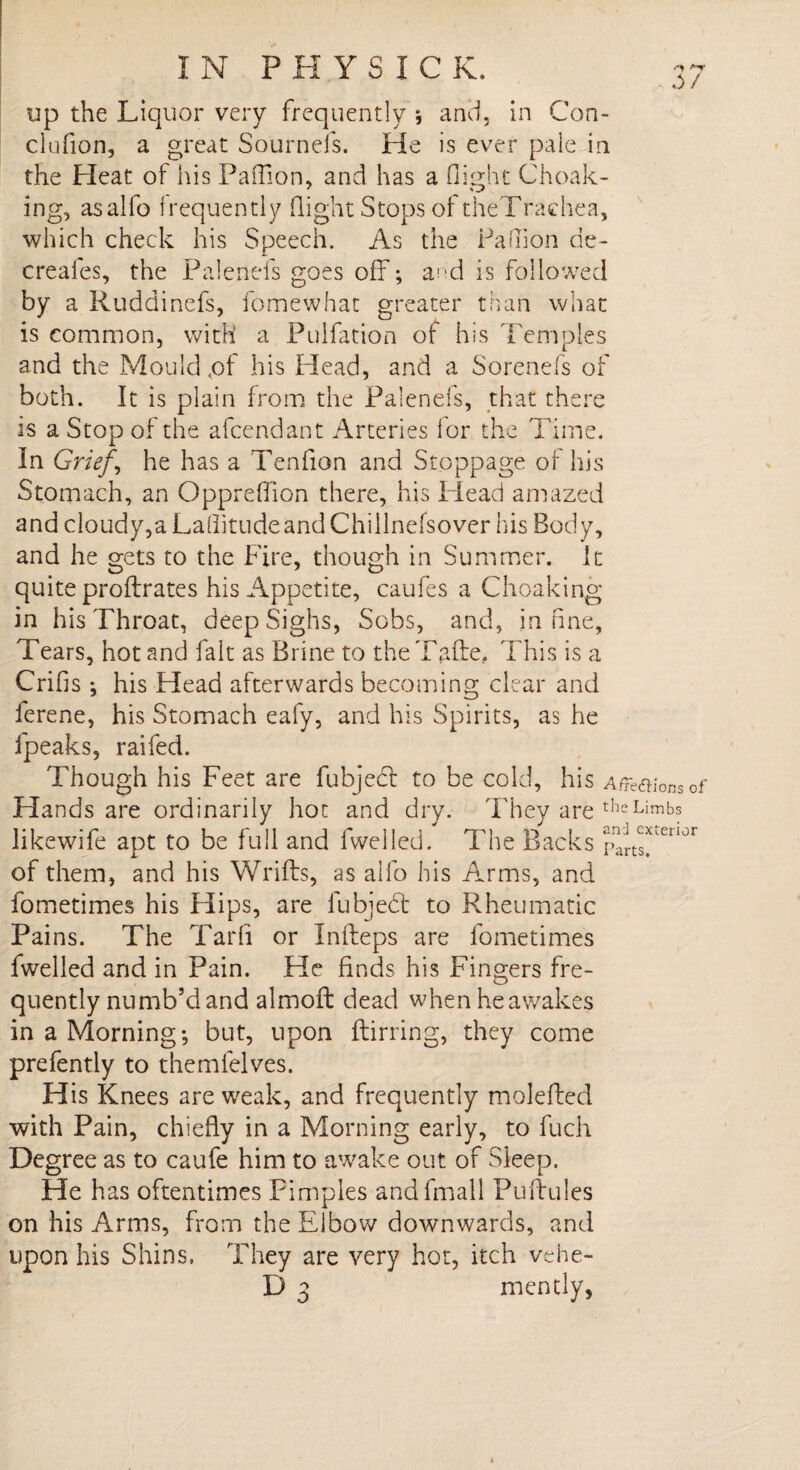 up the Liquor very frequently j and, in Con- clufion, a great Sournefs. He is ever pale in the Heat of his Paflion, and has a flight Choak- ing, asalfo frequently flight Stops of theTraehea, which check his Speech. As the Pa (lion de- creafes, the Palenefs goes off; and is followed by a Ruddinefs, fomewhat greater than what is common, with a Puifttion of his Temples and the Mould .of his Head, and a Sorenefs of both. It is plain from the Palenefs, that there is a Stop of the afcendant Arteries for the Time. In Grief, he has a Tenfion and Stoppage of his Stomach, an Opprefllon there, his Head amazed and cloudy,a Laflitudeand Chillnefsover his Body, and he gets to the Fire, though in Summer. It quite proflrates his Appetite, caufes a Choaking in his Throat, deep Sighs, Sobs, and, in fine, Tears, hot and fait as Brine to theTalie. This is a Crifis ; his Head afterwards becoming clear and ferene, his Stomach eafy, and his Spirits, as he fpeaks, raifed. Though his Feet are fubjecl to be cold, his Affe&ionsof Hands are ordinarily hot and dry. They are theLimbs likewife apt to be full and fwelled. The Backs rnarts^eu°r of them, and his Wrifts, as alfo his Arms, and fometimes his Hips, are lubjebt to Rheumatic Pains. The Tarfi or Infteps are fometimes fwelled and in Pain. He finds his Fingers fre¬ quently numb’d and almoft dead when he awakes in a Morning-, but, upon ftirring, they come prefently to themfelves. His Knees are weak, and frequently molefted with Pain, chiefly in a Morning early, to fuch Degree as to caufe him to awake out of Sleep. He has oftentimes Pimples andfmall Puftules on his Arms, from the Elbow downwards, and upon his Shins. They are very hot, itch vehe- D 3 mently,