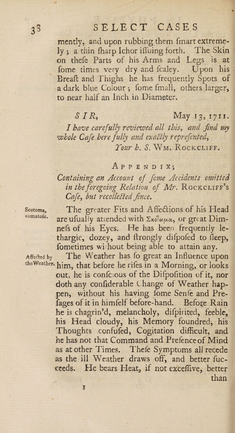 mently, and upon rubbing them (mart extreme¬ ly 5 a thin fharp Ichor iffuing forth. The Skin on thefe Parts of his Arms and Legs is at fome times very dry and fcaley. Upon his Bread and Thighs he has frequently Spots of a dark blue Colour •, fome fmall, others larger, to near half an Inch in Diameter. S I A, May 13, 1711. I have carefully reviewed all this, and find my whole Cafe here fully and exactly reprefented, Tour h. S. Wm. Rockcliff. Scotoma, comatofe. Appendix*, Containing an Account of feme Accidents emitted in the foregoing Relation of Mr. Rockcliff’s Cafe, but recollected Jince. The greater Fits and Affections of his Head areufually attended with XKofopa, or great Dim- nefs of his Eyes. He has been frequently le¬ thargic, dozey, and ftrongly difpofed to deep, fometimes wi hout being able to attain any. Affeaedby The Weather has fo great an Influence upon the Weather, that before he rifes in a Morning, or looks out, he is confcious of the Difpofition of it, nor doth any confiderable C hange of Weather hap¬ pen, without his having fome Senfe and Pre- fages of it in himfelf before-hand. Before Rain he is chagrin’d, melancholy, difpirited, feeble, his Head cloudy, his Memory foundred, his Thoughts ccnfufed, Cogitation difficult, and he has not that Command and Prefence of Mind as at other Times. Thefe Symptoms all recede as the ill Weather draws off, and better fuc- ceeds. He bears Heat* if not exceffive, better than
