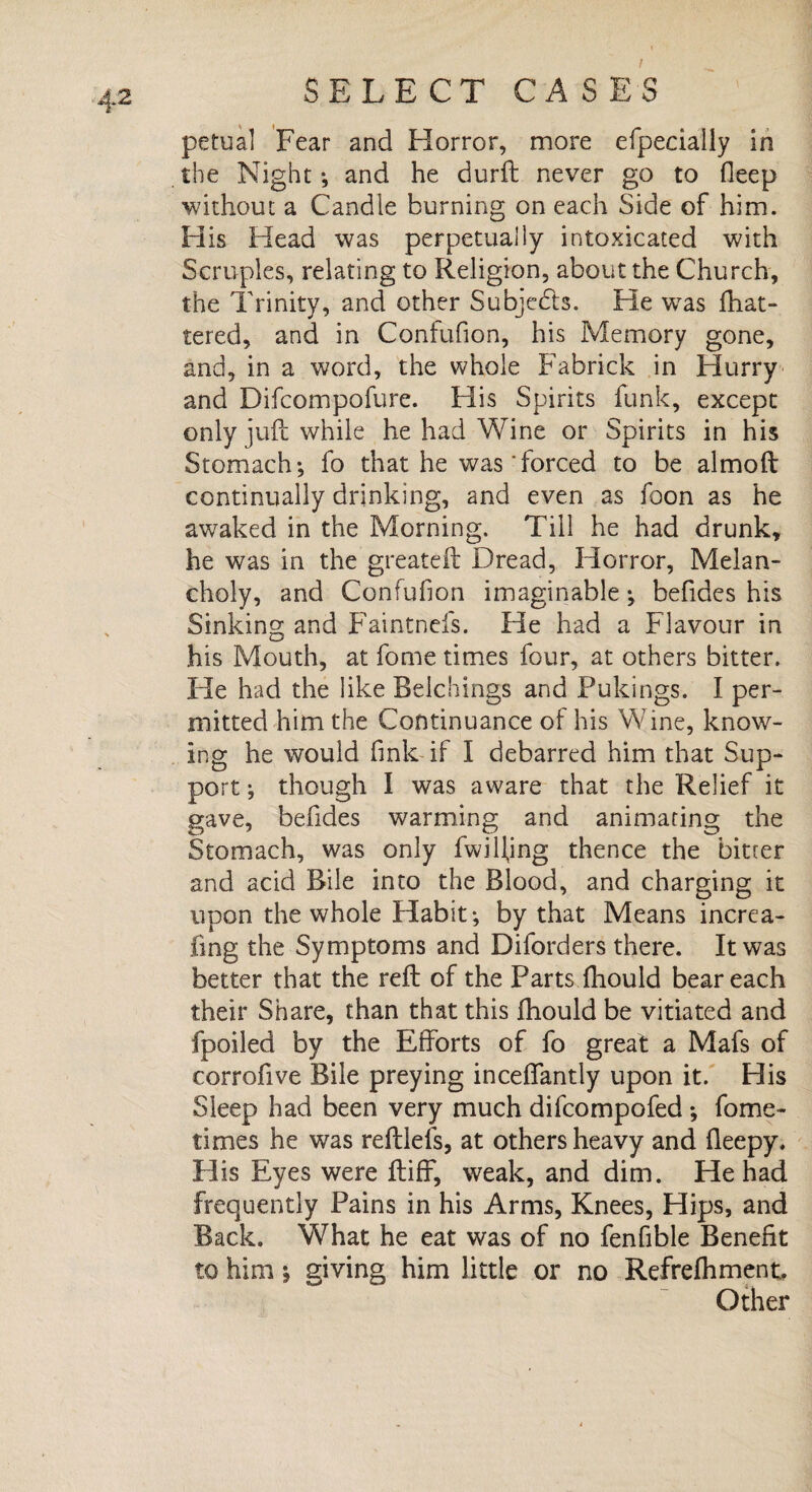 I petual Fear and Horror, more efpecially in the Night ; and he durft never go to deep without a Candle burning on each Side of him. His Head was perpetually intoxicated with Scruples, relating to Religion, about the Church, the Trinity, and other Subjects. He was fhat- tered, and in Confufion, his Memory gone, and, in a word, the whole Fabrick in Hurry and Difcompofure. His Spirits funk, except only juft while he had Wine or Spirits in his Stomach*, fo that he was forced to be almoft continually drinking, and even as foon as he awaked in the Morning. Till he had drunk, he was in the greateft Dread, Horror, Melan¬ choly, and Confufion imaginable; befides his Sinking and Faintnefs. He had a Flavour in his Mouth, at fome times four, at others bitter. He had the like Belchings and Pukings. I per¬ mitted him the Continuance of his Wine, know¬ ing he would fink if I debarred him that Sup¬ port ; though I was aware that the Relief it gave, befides warming and animating the Stomach, was only fwilljng thence the bitter and acid Bile into the Blood, and charging it upon the whole Habit; by that Means incrca- fing the Symptoms and Diforders there. It was better that the reft of the Parts fhould bear each their Share, than that this fhould be vitiated and fpoiled by the Efforts of fo great a Mafs of corrofive Bile preying inceffantly upon it. His Sleep had been very much difcompofed ; fome- times he was reftlels, at others heavy and lleepy. His Eyes were ftiff, weak, and dim. He had frequently Pains in his Arms, Knees, Hips, and Back. What he eat was of no fenfible Benefit to him; giving him little or no Refrefhment. Other