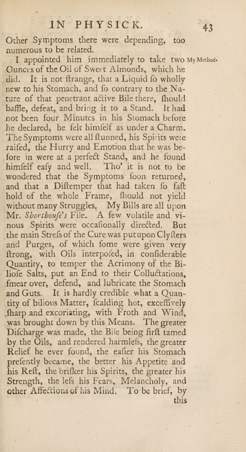♦ Other Symptoms there were depending, too numerous to be related. I appointed him immediately to take two My Method Ounces of the Oil of Swee t Almonds, which he did. It is not ftrange, that a Liquid fo wholly new to his Stomach, and fo contrary to the Na¬ ture of that penetrant a&ive Bile there, fhould bafBe, defeat, and bring it to a Stand. It had not been four Minutes in his Stomach before he declared, he felt himfelf as under a Charm. The Symptoms were all dunned, his Spirits were raifed, the Hurry and Emotion that he was be¬ fore in were at a perfect Stand, and he found himfeif eafy and well. Tho’ it is not to be wondered that the Symptoms foon returned, and that a Didemper that had taken fo fad hold of the w7hole Frame, fhould not yield without many Struggles, My Bills are all upon Mr. Shorthoufe*s File. A few volatile and vi¬ nous Spirits were occafionally direded. But the main Strefsof the Cure was putupon Clyders and Purges, of which fome were given very drong, with Oils interpofed, in confiderable Quantity, to temper the Acrimony of the Bi- liofe Salts, put an End to their Colludations, fmear over, defend, and lubricate the Stomach and Guts. It is hardly credible what a Quan¬ tity of bilious Matter, Raiding hot, exceffively .fharp and excoriating, with Froth and Wind, was brought down by this Means. The greater Difcharge was made, the Bile being fird tamed by the Oils, and rendered harmlefs, the greater Relief he ever found, the eader his Stomach prefently became, the better his Appetite and his Red, the brifker his Spirits, the greater his Strength, the lefs his Fears, Melancholy, and other Affedlions of his Mind. To be brief, by this