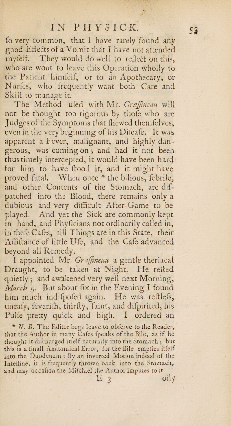 fo very common, that I have rarely found any good Effects of a Vomit that i have not attended myfelf. They would do well to reflect on this, who are wont to leave this Operation wholly to the Patient himfclf, or to an Apothecary, or Nurfes, who frequently want both Care and Skill to manage it. The Method ufed with Mr. Gr affine an will not be thought too rigorous by thofe who are Judges of the Symptoms that (hewed themfelves, even in the very beginning of his Difeafe. It was apparent a Fever, malignant, and highly dan¬ gerous, was coming on ; and had it not been thus timely intercepted, it would have been hard for him to have (food it, and it might have proved fatal. When once * the bilious, febrile, and other Contents of the Stomach, are dif- patched into the Blood, there remains only a dubious and very difficult After-Game to be played. And yet the Sick are commonly kept in hand, and Phyficians not ordinarily called in, in thefe Cafes, till 1’hings are in this State, their Affiftance of little Ufe, and the Cafe advanced beyond all Remedy. I appointed Mr. Graffneau a gentle theriacal Draught, to be taken at Night. He reded quietly *, and awakened very well next Morning, March 5. But about fix in the Evening I found him much indifpoled again. He was relTiqfs, uneafy, feveriffi, thirfty, faint, and difpirited, his Pulfe pretty quick and high. I ordered an * N. B. The Editor begs leave to obferve to the Reader, that the Author in many Cafes fpeaks of the Bile, as if he thought it difcharged itlelf naturally into the Stomach ; but this is a fmall Anatomical Error, for the Bile empties itfelf into the Duodenum : Bv an inverted Motion indeed of the Inteftine, it is frequently thrown back into the Stomach, and may occafion the Mifchief the Author imputes to it. E 3 oily