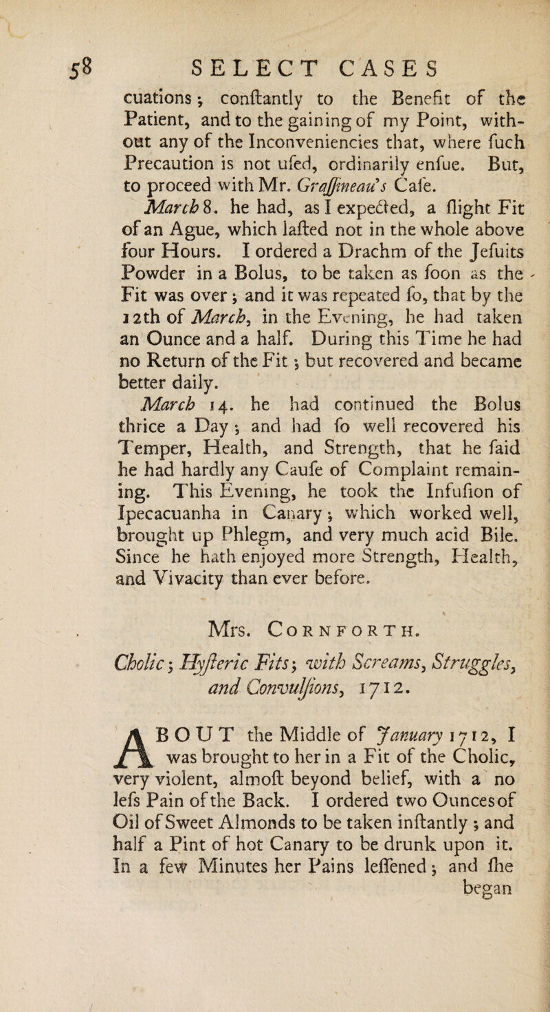 cuations •, conftantly to the Benefit of the Patient, and to the gaining of my Point, with¬ out any of the Inconveniencies that, where fuch Precaution is not ufed, ordinarily enfue. But, to proceed with Mr. Gr affine au^s Cafe. Marche, he had, as I expedfed, a flight Fit of an Ague, which iafled not in the whole above four Hours. I ordered a Drachm of the Jefuits Powder in a Bolus, to be taken as foon as the - Fit was over \ and it was repeated fo, that by the 12th of March, in the Evening, he had taken an Ounce and a half. During this Time he had no Return of the Fit \ but recovered and became better daily. March 14. he had continued the Bolus thrice a Day •, and had fo well recovered his Temper, Health, and Strength, that he faid he had hardly any Caufe of Complaint remain¬ ing. This Evening, he took the Infufion of Ipecacuanha in Canary •, which worked well, brought up Phlegm, and very much acid Bile. Since he hath enjoyed more Strength, Health, and Vivacity than ever before. * Mrs. Corn forth. Cholic, Hyjleric Fits; with Screams, Struggles, and Convulfions, 1712. ABOUT the Middle of January 1712, I was brought to her in a Fit of the Cholic, very violent, almoft beyond belief, with a no lefs Pain of the Back. I ordered two Ounces of Oil of Sweet Almonds to be taken inftantly ; and half a Pint of hot Canary to be drunk upon it. In a few Minutes her Pains leffened * and fhe began