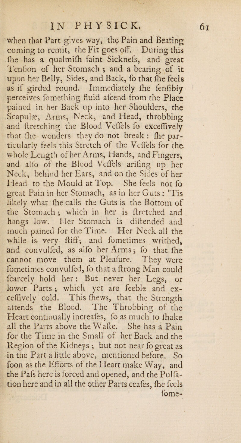 when that Part gives way, th$ Pain and Beating coming to remit, the Fit goes off. During this fhe has a qualmifh faint Sicknefs, and great Tenfion of her Stomach and a bearing: of it upon her Belly, Sides, and Back, fo that Hie feels as if girded round. Immediately fhe fenfibiy perceives fomething fluid afcend from the Place pained in her Back up into her Shoulders, the Scapula?, Arms, Neck, and Head, throbbing and ftretching the Blood Veffels fo exceffively that fhe wonders they do not break : fhe par¬ ticularly feels this Stretch of the Veffels for the. whole Length of her Arms, Hands, and Fingers, and alfo of the Blood Veffels arifing up her Neck, behind her Ears, and on the Sides of her Head to the Mould at Top. She feels not fo great Pain in her Stomach, as in her Guts : ’Tis likely what fhe calls the Guts is the Bottom of the Stomach •, which in her is ftretched and hangs low. Her Stomach is diftended and much pained for the Time. Her Neck all the while is very ftiff; and fometimes writhed, and convulfed, as alfo her Arms *, fo that fhe cannot move them at Pleafure. They were fometimes convulfed, fo that a ftrong Man could fcarcely hold her: But never her Legs, or lower Parts *, which yet are feeble and ex- cell ively cold. This fhews, that the Strength attends the Blood. The Throbbing of the Heart continually increafes, fo as much to fhake all the Parts above the Waffe. She has a Pain for the Time in the Small of her Back and the Region of the Kidneys •, but not near fo great as in the Part a little above, mentioned before. So foon as the Efforts of the Heart make Way, and the Pafs here is forced and opened, and the Pulfa- tion here and in all the other Parts ceafes, (he feels fome-