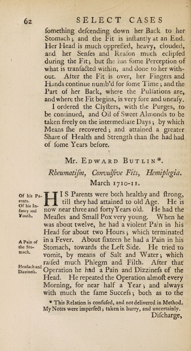 Of his Pa- rents. Of his In¬ fancy and Youth* A Pain of the Sto¬ mach. Headach and Bizzinefs. fomething defcending down her Back to her Stomach; and the Fit is inflantly at an End, Her Head is much opprefied, heavy, clouded, and her Senfes and Pveafon much eclipfed during the Fit; but fhe has home Perception of what is tranfadted within, and done to her with¬ out. Alter the Fit is over, her Fingers and Hands continue numb’d for fome Time ; and the Part of her Back, where the Pulfations are, and where the Fit begins, is very fore and uneafy. I ordered the Clylters, with the Purges, to be continued, and Oil of Sweet Almonds to be taken freely on the intermediate Days; by which Means (he recovered; and attained a greater Share of Health and Strength than fhe had had of fome Years before, * Mr. Edward Butlin*. Rheumatifniy Convuijive Fits, Hemiplegia. March 1710-11. HI S Parents were both healthy and flrong, till they had attained to old Age. He is now near three and forty Years old. He had the Meafles and Small Pox very young. When he was about twelve, he had a violent Pain in his Head for about two Hours; which terminated in a Fever. About fixteen he had a Pain in his Stomach, towards the Left Side. He tried to vomit, by means of Salt and Water; which raifed much Phlegm and Filth. After that Operation he had a Pain and Dizzinefs of the Head. He repeated the Operation almoft every Morning, for near half a Year; and always with much the fame Succefs; both as to the * This Relation is confided, and not delivered in Method. My Notes were imperfect j taken in hurry, and uncertainly. Difcharge,