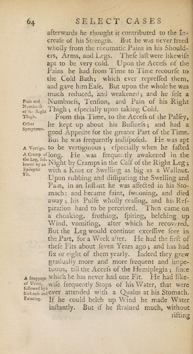 afterwards he thought it contributed to the In- creafe of his Strength. But he was never freed wholly from the rheumatic Fains in his Should¬ ers, Arms, and Legs. Thefe laftwere likewife apt to be very cold. Upon the Accefs of the Fains he had from Time to Time recourfe to the Cold Bath*, which ever repreffed them, and gave himEafe. But upon the whole he was much reduced, and weakened; and he felt a Pain and Numbnefs, Tenfion, and Pain of his Right ofLc°RightThigh j especially upon taking Cold. Thigh. From this Time, to the Accefs of the Palfey, °ther he kept up about his Bufinefs *, and had a Symptoms. _z\ppec;te for the greater Part of the Time. But he was frequently inclifpofed. Fie was apt a Vertigo, to be vertiginous *, efpecially w7hen he failed a cramp, of long. He was frequently awakened in the low^bytn Night by Cramps in the Calf of the Right Leg *, Epileptic with a Knot or Swelling as big as a Wallnut. T it* • ^ * Upon rubbing and di ill paring the Swelling and Pain, in an Inftant he was affe&ed in his Sto¬ mach: and became faint, fwconing, and died away ; his Pulfe wholly ceafmg, and his Ref- piration hard to be perceived. Then came on a choaking, frothing, fpiting, belching up Wind, vomiting, after which he recovered. But the Leg would continue excefnve fore in the Part, for a Week arter. He had the firft of thefe Fits about (even Years ago *, and has had fix or eight of them yearly. Indeed they grew gradually more and more frequent and inroe- tuous, till the Accefs of the Hemiplegia *, fmee a stoppage which he has never had one Fit. He had like- of Urine w|fe frequently Stops of his Water, that were followed bya 1 ^ 0 , sicknefs and ever attended with a Qualm at his Stomach. Famtmg. }f could belch up Wind he made Water inftantly. But if he ftrained much, without rifting