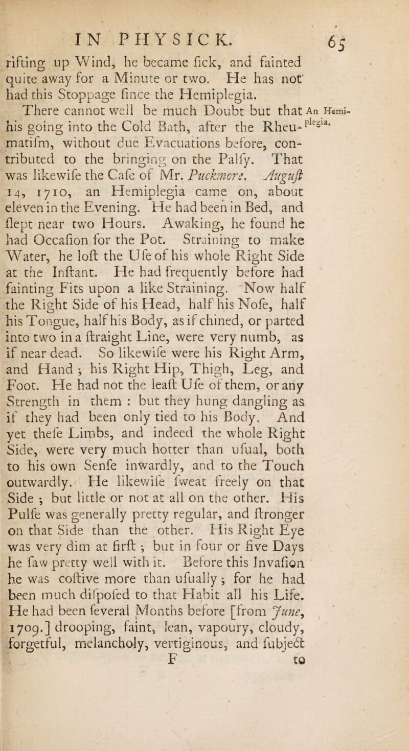 6S rifting up Wind, he became fick, and fainted quite away for a Minute or two. He has not had this Stoppage fince the Hemiplegia. There cannot well be much Doubt but that An Hemi- his going into the Cold Bath, after the Rheu-plcsla‘ matifm, without due Evacuations before, con¬ tributed to the bringing on the Palfy. That was likewife the Cafe oi Mr. Puckmore. Augufi 14, 1710, an Hemiplegia came on, about eleven in the Evening. He had been in Bed, and flept near two Hours. Awaking, he found he had Occahon for the Pot. Straining to make Water, he loft the Ufeof his whole Right Side at the Inftant. He had frequently before had fainting Fits upon a like Straining. Now half the Right Side of his Head, half his Nofe, half his Tongue, half his Body, as if chined, or parted into two in a ftraight Line, were very numb, as if near dead. So likewife were his Right Arm, and Hand \ his Right Hip, Thigh, Leg, and Foot. Pie had not the leaft Ule of them, or any Strength in them : but they hung dangling as if they had been only tied to his Body. And yet thefe Limbs, and indeed the whole Right Side, were very much hotter than ufual, both to his own Senfe inwardly, and to the Touch outwardly. He likewife fweat freely on that Side •, but little or not at all on the other. His Pulfe was generally pretty regular, and ffronger on that Side than the other. His Right Eye was very dim at firft ; but in four or five Days he faw pretty well with it. Before this Invafion he was coftive more than ufually; for he had been much difpoled to that Habit all his Life. Fie had been feverai Months before [from June, 1709.] drooping, faint, lean, vapoury, cloudy, forgetful, melancholy, vertiginous, and fubject F to