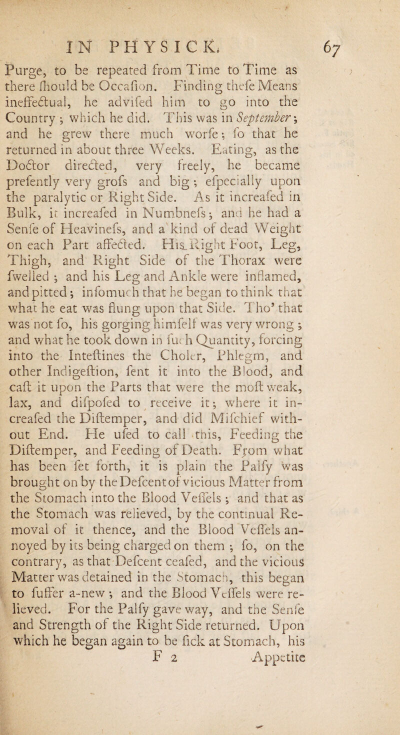 Purge, to be repeated from Time to Time as there fhould be Occafion. Finding thefe Means ineffectual, he advifed him to go into the Country ; which he did. This was in September *, and he grew there much worfe •, fo that lie returned in about three Weeks. Eating, as the Doctor diredded, very freely, he became prefently very grofs and big *, efpecially upon the paralytic or Right Side. As it increafed in Bulk, it increafed in Mumbnefs; and he had a Senfe of Heavinefs, and a kind of dead Weight on each Part affected. His_Right Foot, Leg, Thigh, and Right Side of the Thorax were fwelled ; and his Leg and Ankle were inflamed, and pitted •, infomuch that he began to think that what he eat was flung upon that Side. Tho* that was not fo, his gorging himfelf was very wrong ; and what he took down in iff h Quantity, forcing into the Inteftines the Choler, Phlegm, and other Indigeftion, fent it into the Blood, and caff it upon the Parts that were the moft weak, lax, and difpofed to receive it; where it in¬ creafed the Diftemper, and did Mifchief with¬ out End. Fie ufed to call this, Feeding the Diftemper, and Feeding of Death. Fjom what has been fet forth, it is plain the Palfy was brought on by the Defcent of vicious Matter from the Stomach into the Blood Veffels and that as the Stomach was relieved, by the continual Re¬ moval of it thence, and the Blood Veffels an¬ noyed by its being charged on them ; fo, on the contrary, as that Defcent ceafed, and the vicious Matter was detained in the Stomach, this began to fuffer a-new •, and the Blood Veffels were re¬ lieved. For the Palfy gave way, and the Senfe and Strength of the Right Side returned. Upon which he began again to be fick at Stomach, his F 2 Appetite
