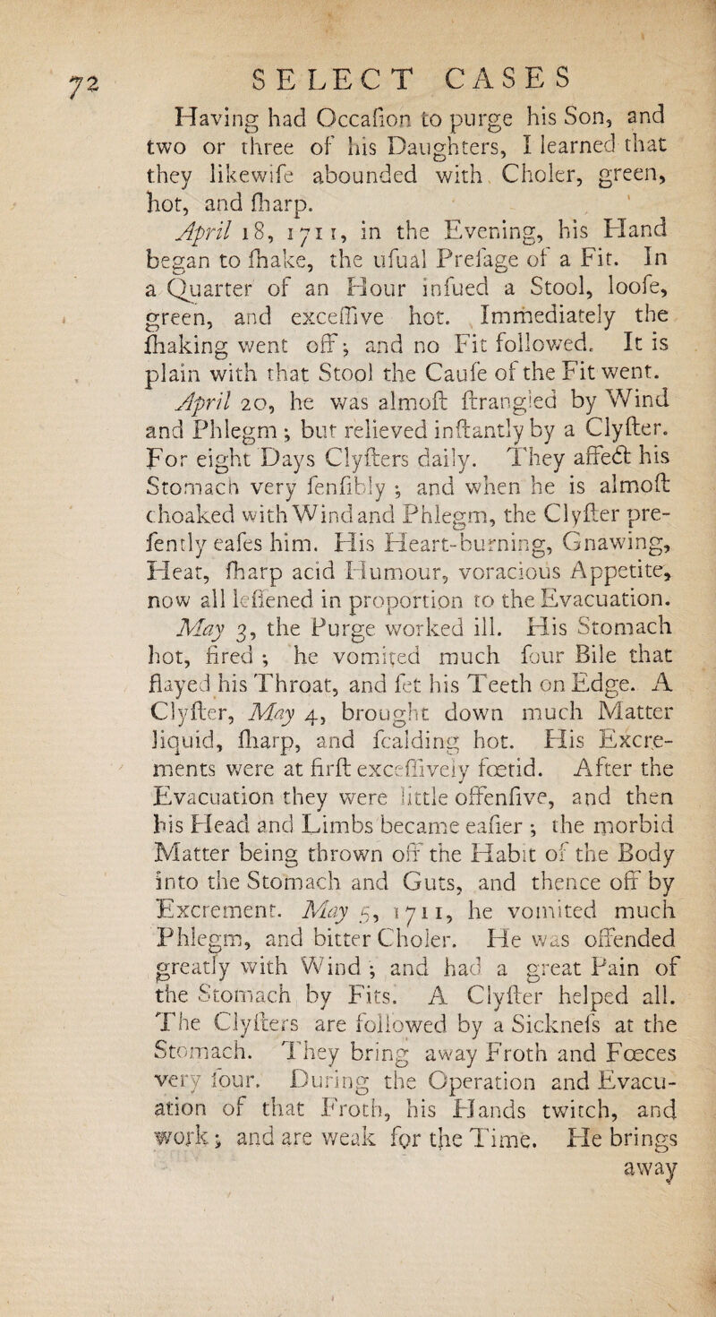 Having had Gccaflon to purge his Son, and two or three of his Daughters, I learned that they likewife abounded with Choler, green, hot, and fharp. April 18, 1711, in the Evening, his Hand began to fhake, the ufual Prefage of a Fit. In a Quarter of an Hour infued a Stool, loofe, green, and exceffive hot. Immediately the {baking went off ; and no Fit followed. It is plain with that Stool the Caufe ot the Fit went. April 20, he was almoft ftrangled by Wind and Phlegm ; but relieved inftantly by a Clyfter. For eight Days Clyfters daily. They affedl his Stomach very fenfibly ; and when he is almoft choaked with Wind and Phlegm, the Clyfter pre- fently eafes him. His Heart-burning, Gnawing, Heat, fharp acid Humour, voracious Appetite, now all lefiened in proportion to the Evacuation. May 3, the Purge worked ill. His Stomach hot, fired ; he vomited much four Bile that flayed his Throat, and fet his Teeth on Edge. A Clyfter, May 4, brought down much Matter liquid, fharp, and fcalding hot. His Excre¬ ments were at firft exceffively foetid. After the Evacuation they were little offenfive, and then bis Head and Limbs became eafter ; the morbid Matter being thrown off the Habit of the Body into the Stomach and Guts, and thence off by Excrement. May 5, 1711, he vomited much Phlegm, and bitter Choler. He was offended greatly with Wind ; and had a great Pain of the Stomach by Fits. A Clyfter helped all. The Clyfters are followed by a Sicknefs at the Stomach. They bring away Froth and Fceces very lour. During the Operation and Evacu¬ ation of that Froth, his Hands twitch, and work j and are weak for the Time. Fie brings away