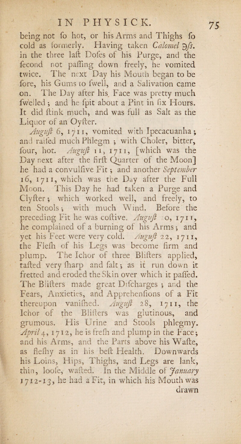 t being not fo hot, or his Arms and Thighs fo cold as formerly. Having taken Calomel $fs. in the three laft Doles of his Purge, and the fecond not palling down freely, he vomited twice. The next Day his Mouth began to be fore, his Gums to fvvell, and a Salivation came on. The Day after his. Face was pretty much fwelled ; and he 1 pit about a Pint in fix Hours. It did ftink much, and was full as Salt as the Liquor of an Qyfter. Auguft 6, 1711, vomited with Ipecacuanha; and railed much Phlegm ; with Choler, bitter, four, hot. Auguft u, 1711, [which was the Day next after the firft Quarter of the Moon] he had a convulfive Fit ; and another September 16, 1711, which was the Day after the Full Moon. This Day he had taken a Purge and Ciyfter; which worked well, and freely, to ten Stools; with much Wind. Before the preceding Fit he was coitive. Auguft o, 1711, he complained of a burning of his Arms; and yet his Feet were very cold. Auguft 22, 1711, the Flefn of his Legs was become firm and plump. The Ichor of three Bliflers applied, tailed very fharp and fait; as it run down it fretted and eroded the Skin over which it paifed. The Blifters made great Difcharges ; and the Fears, Anxieties, and Apprehenfions of a Fit thereupon vanifned. Auguft 28, 1711, the Ichor of the Bliflers was glutinous, and grumous. His Urine and Stools phlegmy. April4, 1712, he is frefh and plump in the Face; and his Arms, and the Parts above his Wafle, as flefhy as in his be ft Health. Downwards his Loins, Hips, Thighs, and Legs are lank, thin, loofe, wafted. In the Middle of January 1712-13, he had a Fit, in which his Mouth was drawn