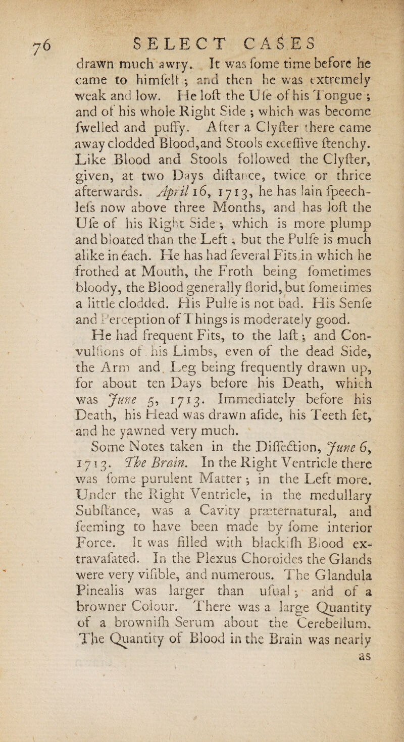 ?6 drawn much awry. It was fome time before he came to himfelf •, and then he was extremely weak and low. He loft the Ule of his i origue ; and of his whole Right Side *, which was become fwelled and puffy. After a Clyfcer there came away clodded Blood,and Stools exceffive flenchy. Like Blood and Stools followed the C'lyfter, given, at two Days diftance, twice or thrice afterwards. April 16, 1713, he has lain fpeech- lefs now above three Months, and has loft the Ufe of his Right Side ; wrhich is more plump and bloated than the Lett , but the Pulie is much alike in each. Pie has had feveral Fits in which he frothed at Mouth, the Froth being fometimes bloody, the Blood generally florid, but fometimes a little clodded. His Pulie is not bad. His Senfe and erceptionof Things is moderately good. He had frequent Fits, to the laft ; and Con¬ vulsions of. his Limbs, even of the dead Side, the Arm and I,eg being frequently drawn up, for about ten Days before his Death, which was June 5, 1713. Immediately before his Death, his Head was drawn afide, his Teeth fet, and he yawned very much. Some Notes taken in the Diffedtion, June 6, 1713. The Brain. In the Right Ventricle there was fome purulent Matter ; in the Left more. Under the Right Ventricle, in the medullary Subft'ance, was a Cavity preternatural, and feeming to have been made by fome interior Force. It was filled with blacklfh Biood ex- travafated. In the Plexus Choroides the Glands were very vifible, and numerous. The Glandula Pinealis was larger than ufual *, arid of a browner Colour. There was a large Quantity of a brownifh Serum about the Cerebellum. The Quantity of Blood in the Brain was nearly as