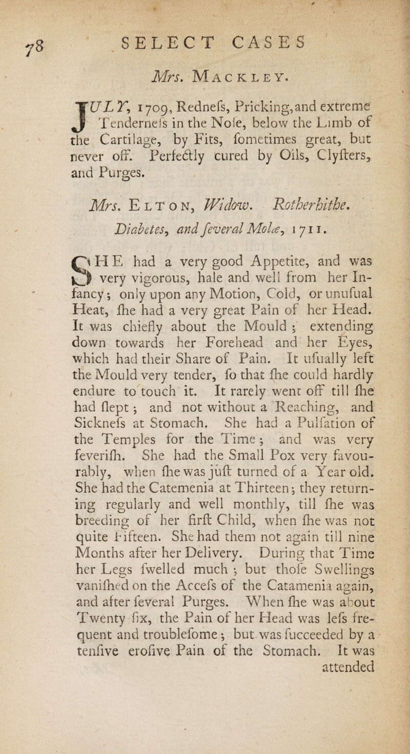I Mrs. Mack ley* JUL Y, 1709, Rednefs, Pricking,and extreme Tendernels in the Nofe, below the Limb of the Cartilage, by Fits, fometimes great, but never off. Perfectly cured by Oils, Clyfters, and Purges. Mrs. Elton, Widow. Rotherhithe. Diabetes, and feveral Molte? 1 711. |fA FI E had a very good Appetite, and was very vigorous, hale and well from her In¬ fancy; only upon any Motion, Cold, orunufual Fleat, ffie had a very great Pain of her Head. It was chiefly about the Mould ; extending down towards her Forehead and her Eyes, which had their Share of Pain. It ufually left the Mould very tender, fo that die could hardly endure to touch it. It rarely went off till die had dept; and not without a Reaching, and Sicknefs at Stomach. She had a Pulfation of the Temples for the Time; and was very feverifh. She had the Small Pox very favou¬ rably, when die was juft turned of a Year old. She had the Catemenia at Thirteen; they return¬ ing regularly and well monthly, till die was breeding of her drft Child, when die was not quite fifteen. She had them not again till nine Months after her Delivery. During that Time her Legs fwelled much ; but thofe Swellings vanidied on the Accefs of the Catamenia again, and after feveral Purges. When die was about Twenty fix, the Pain of her Head was lefs fre¬ quent and troublefome; but was fucceeded by a tendve erofive Pain of the Stomach. It was attended