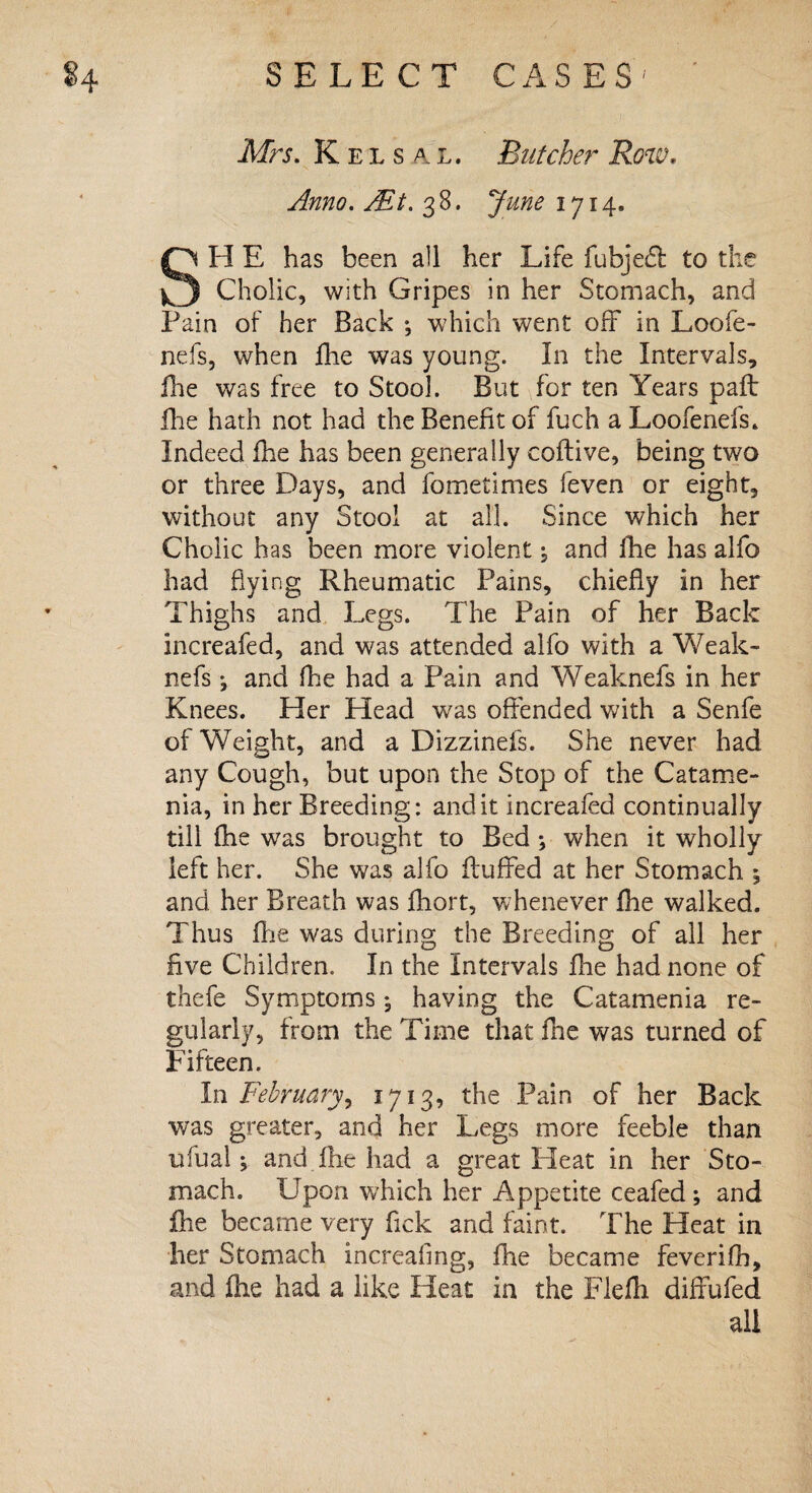 Mrs. Keisal, Butcher Row, Anno. Alt. 38. June 1714. SH E has been all her Life fubjedl to the Cholic, with Gripes in her Stomach, and Pain of her Back ; which went off in Loo fe¬ ll els, when fhe was young. In the Intervals, ilie was free to Stool. But for ten Years pall Hie hath not had the Benefit of fuch aLoofenefs. Indeed fhe has been generally coftive, being two or three Days, and fometimes feven or eight, without any Stool at all. Since which her Cholic h as been more violent and fhe has alfo had hying Rheumatic Pains, chiefly in her Thighs and Legs. The Pain of her Back increafed, and was attended alfo with a Weak- nefs j and fhe had a Pain and Weaknefs in her Knees. Her Plead was offended with a Senfe of Weight, and a Dizzinefs. She never had any Cough, but upon the Stop of the Catame¬ nia, in her Breeding: audit increafed continually till fhe was brought to Bed ; when it wholly left her. She was alfo fluffed at her Stomach 5 and her Breath was fhort, whenever fhe walked. Thus fhe was during the Breeding of all her five Children. In the Intervals fhe had none of thefe Symptoms j having the Catamenia re¬ gularly, from the Time that fne was turned of Fifteen. In February, 1713, the Pain of her Back was greater, and her Legs more feeble than ufualand fhe had a great Pleat in her Sto¬ mach. Upon which her Appetite ceafed; and fhe became very fick and faint. The Heat in her Stomach increafmg, fhe became feverifh, and fhe had a like Heat in the Flefh diffufed all