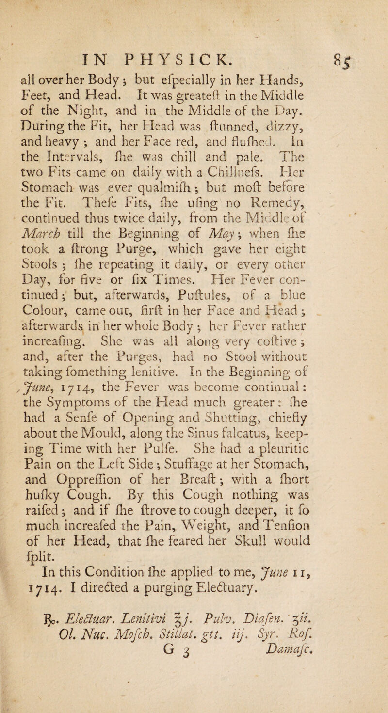 all over her Body; but efpecially in her Hands, Feet, and Head. It was greatefi in the Middle of the Night, and in the Middle of the Day. During the Fit, her Head was dunned, dizzy, and heavy •, and her Face red, and flu Hied. In the Intervals, fhe was chill and pale. The two Fits came on daily with a Chillnefs. Fler Stomach was ever qualmifh *, but mod before the Fit. Thefe Fits, fhe ufing no Remedy, continued thus twice daily, from the Middle ot March till the Beginning of May *, when fns took a drong Purge, which gave her eight Stools ; fhe repeating it daily, or every other Day, for five or fix Times. Her Fever con¬ tinued ; but, afterwards, Pudules, of a blue Colour, came out, fird in her Face and Head j afterwards in her whole Body ; her Fever rather increafing. She was all along very codive ; and, after the Purges, had no Stool without taking fomething lenitive. In the Beginning of ,Junei 1714, the Fever was become continual: the Symptoms of the Head much greater : fhe had a Senfe of Opening and Shutting, chiefly about the Mould, along the Sinus falcatus, keep¬ ing Time with her Pulfe. She had a pleuritic Pain on the Left Side ; Stuffage at her Stomach, and Oppreffion of her Bread •, with a ftiort hufky Cough. By this Cough nothing was raifed ; and if Die drove to cough deeper, it fo much increafed the Pain, Weight, andTenfion of her Head, that fhe feared her Skull would fplit. In this Condition fhe applied to me, June 11, 1714. I directed a purging Eledtuary. }Jo. Eleffiuar. Lemtivi Pulv. Diafen. ' 5//. 01. Nuc. Mofch. Stillat. gtt. iij. Syr. RoJ. G 3 Damajc.