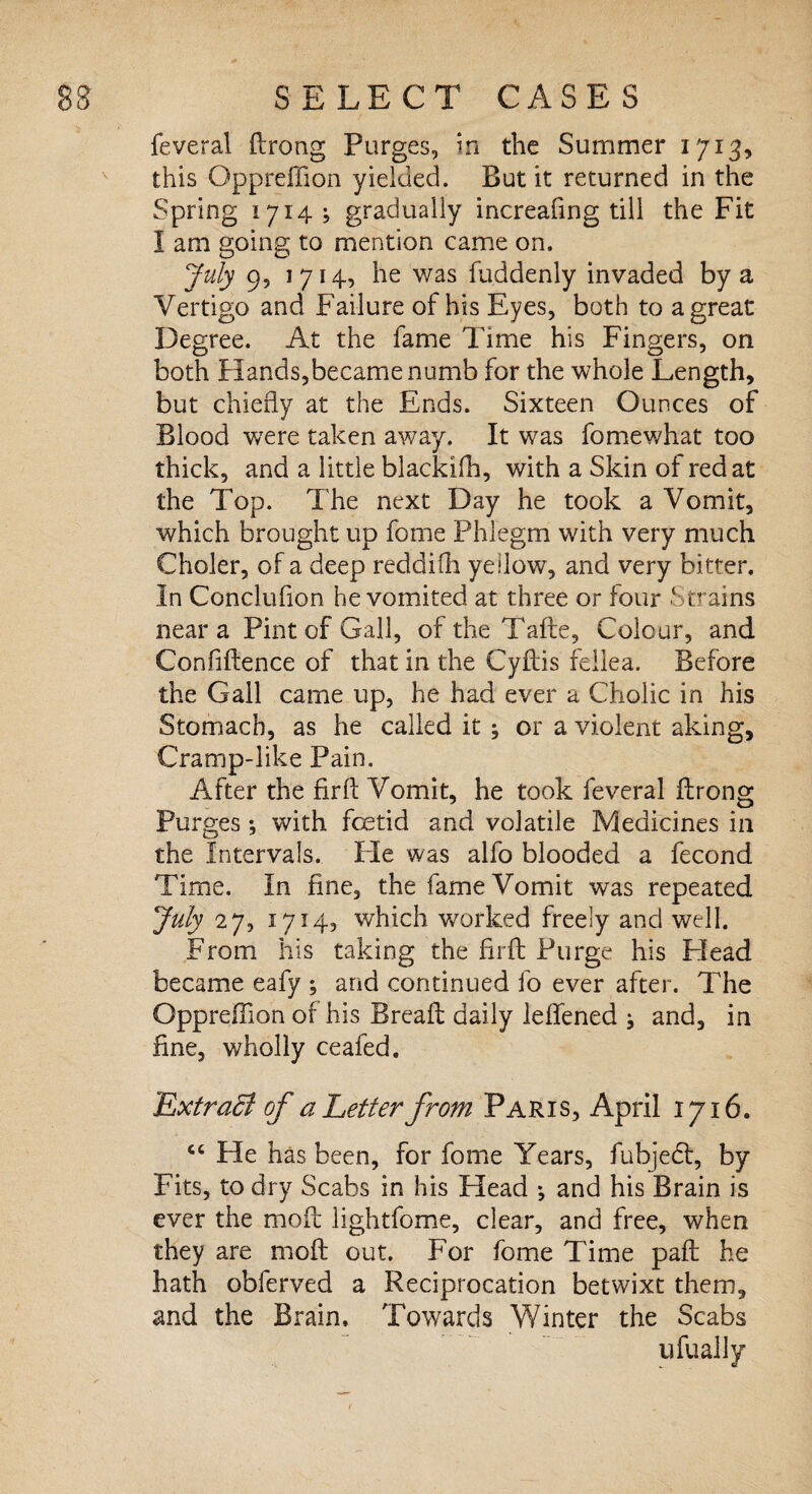 feveral ftrong Purges, in the Summer 1713, this Oppreffion yielded. But it returned in the Spring 1714; gradually increafing till the Fit I am going to mention came on. July 9, 1714, he was Suddenly invaded by a Vertigo and Failure of his Eyes, both to a great Degree. At the fame Time his Fingers, on both Hands,became numb for the whole Length, but chiefly at the Ends. Sixteen Ounces of Blood were taken away. It was Somewhat too thick, and a little blackifh, with a Skin of red at the Top. The next Day he took a Vomit, which brought up Some Phlegm with very much Choler, of a deep reddifti yellow, and very bitter. In Concluiion he vomited at three or four Strains near a Pint of Gall, of the Tafte, Colour, and Confiftence of that in the Cyftis fellea. Before the Gall came up, he had ever a Cholic in his Stomach, as he called it ; or a violent aking. Cramp-like Pain. After the fir ft Vomit, he took feveral ftrong Purges; with fetid and volatile Medicines in the Intervals. He was alfo blooded a Second Time. In fine, the fame Vomit was repeated July 27, 1714, which worked freely and well. From his taking the fir ft Purge his Head became eafy ; and continued fo ever after. The Opprefilon of his Breaft daily leffened ^ and, in fine, wholly ceafed. ExtraB of a Letter from Paris, April 1716. cc He has been, for fome Years, fubjedt, by Fits, to dry Scabs in his Head j and his Brain is ever the mo ft lightfome, clear, and free, when they are moft out. For fome Time paft he hath obferved a Reciprocation betwixt them, and the Brain, Towards Winter the Scabs ufually