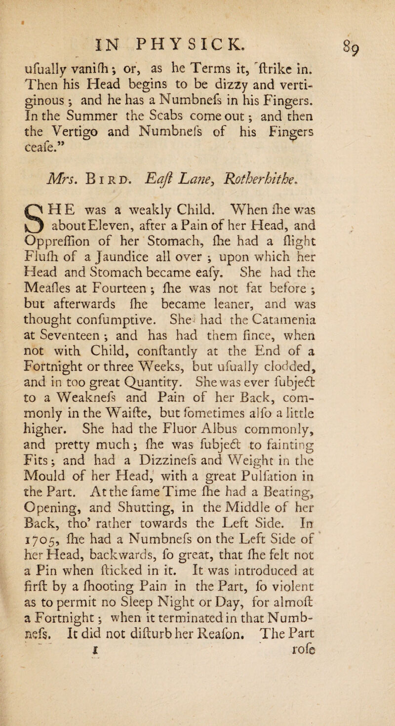 ufually vanifh; or, as he Terms it, ftrike in. Then his Head begins to be dizzy and verti¬ ginous ; and he has a Numbnefs in his Fingers. In the Summer the Scabs come out; and then the Vertigo and Numbnefs of his Fingers ceafe.” Mrs. Bird. Eafl Lane> Rot her hi the. SHE was a weakly Child. VvThen fhe was about Eleven, after a Pain of her Head, and Opprefllon of her Stomach, fhe had a flight Flufh of a Jaundice all over ; upon which her Head and Stomach became eafy. She had the Mealies at Fourteen ; fhe was not fat before ; but afterwards fhe became leaner, and was thought confumptive. She* had the Catamenia at Seventeen ; and has had them fmce, when not with Child, conftantly at the End of a Fortnight or three Weeks, but ufually clodded, and in too great Quantity. She was ever fubjefl to a Weaknefs and Pain of her Back, com¬ monly in the Waifte, but fometimes alfo a little higher. She had the Fluor Albus commonly, and pretty much; fhe was fubjedt to fainting Fits; and had a Dizzinefs and Weight in the Mould of her Head, with a great Pulfation in the Part. At the fame Time fhe had a Beating, Opening, and Shutting, in the Middle of her Back, tho’ rather towards the Left Side. In 1705, fhe had a Numbnefs on the Left Side of her Head, backwards, fo great, that fhe felt not a Pin when flicked in it. It was introduced at firfl by a fhooting Pain in the Part, fo violent as to permit no Sleep Night or Day, for almofl a Fortnight; when it terminated in that Numb¬ nefs. It did not diflurb her Reafon. The Part 1 rofe