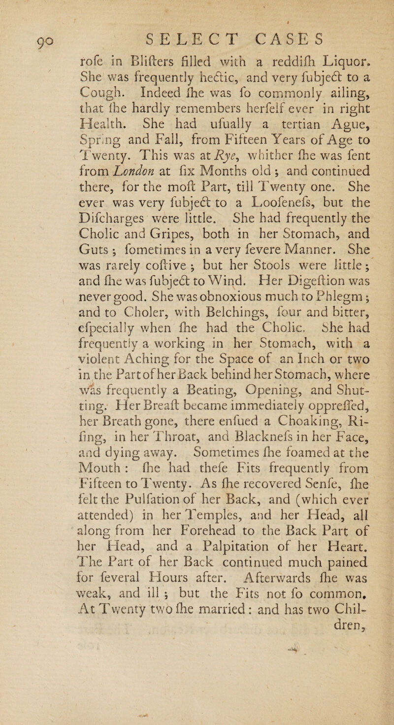 9<> rofe in Blifters filled with a reddifh Liquor. She was frequently hecdic, and very fubjehl to a Cough. Indeed Hie was fa commonly ailing, that fhe hardly remembers herfelf ever in right Health. She had ufually a tertian Ague, Spring and Fall, from Fifteen Years of Age to Twenty. This was at Rye^ whither fhe was fent from London at fix Months old ; and continued there, for the mod Part, till Twenty one. She ever was very fubjedl to a Loofenefs, but the Difcharges were little. She had frequently the Cholic and Gripes, both in her Stomach, and Guts ^ fometimes in a very fevere Manner. She was rarely codive ; but her Stools were little; and fhe was fubjedt to Wind. Her Digedion was never good. She was obnoxious much to Phlegm; and to Choler, with Belchings, four and bitter, efpecially when fhe had the Cholic. She had frequently a working in her Stomach, with a violent Aching for the Space of an Inch or two in the Part of her Back behind her Stomach, where was frequently a Beating, Opening, and Shut¬ ting. Her Bread became immediately oppreffed, her Breath gone, there enfued a Choaking, Ri¬ ling, in her Throat, and Blacknefs in her Face, and dying away. Sometimes fhe foamed at the Mouth : (lie had thefe Fits frequently from Fifteen to Twenty. As fhe recovered Senfe, fhe felt the Pulfation of her Back, and (which ever attended) in her Temples, and her Head, all along from her Forehead to the Back Part of her Head, and a Palpitation of her Heart. The Part of her Back continued much pained for feveral Hours after. Afterwards fhe was weak, and ill ; but the Fits not fo common. At Twenty two fhe married : and has two Chil¬ dren,