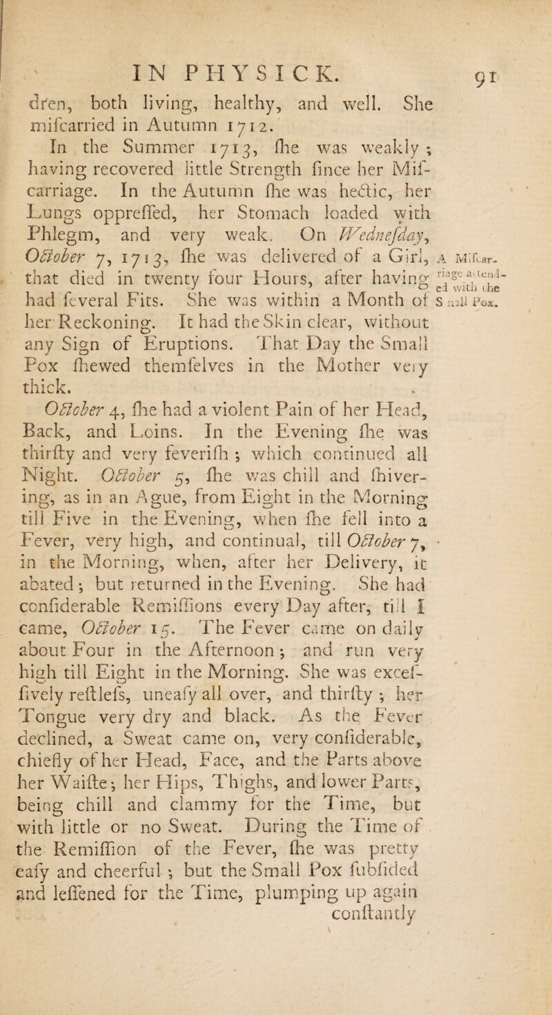 dfen, both living, healthy, and well. She mifcarried in Autumn 1712. In the Summer 1713, die was weakly ; having recovered little Strength fince her Mif- carriage. In the Autumn die was hedtic, her Lungs oppreffed, her Stomach loaded with Phlegm, and very weak. On Wednefday, Odiober 7, 1713, die was delivered of a Girl, a MiiUr- that died in twenty tour Hours, alter having had Several Fits. She was within a Month of Snail her Reckoning. It had the Skin clear, without any Sign of Eruptions. That Day the Small Pox fhewed themfelves in the Mother very thick. Odiober 4, die had a violent Pain of her Head, Back, and Loins. In the Evening die was thirdy and very feveridi ; which continued all Night. Odiober 5, die was chill and driver- ing, as in an Ague, from Eight in the Morning till Five in the Evening, when die fell into a Fever, very high, and continual, till Odiober • in the Morning, when, alter her Delivery, it abated; but returned in the Evening. She had confiderable Remidions every Day after, ti;l I came, Odiober 15. The Fever came on daily about Four in the Afternoon ; and run very high till Eight in the Morning. She was excef- fively reftlels, uneafy all over, and thirdy ; her Tongue very dry and black. As the Fever declined, a Sweat came on, very confiderable, chiefly of her Elead, Face, and the Parts above her Waide; her Hips, Thighs, and lower Parts, being chill and clammy for the Time, but with little or no Sweat. During the Time of the Remidion of the Fever, die was pretty eafy and cheerful ; but the Small Pox fubdded and lefiened for the Time, plumping up again condantly