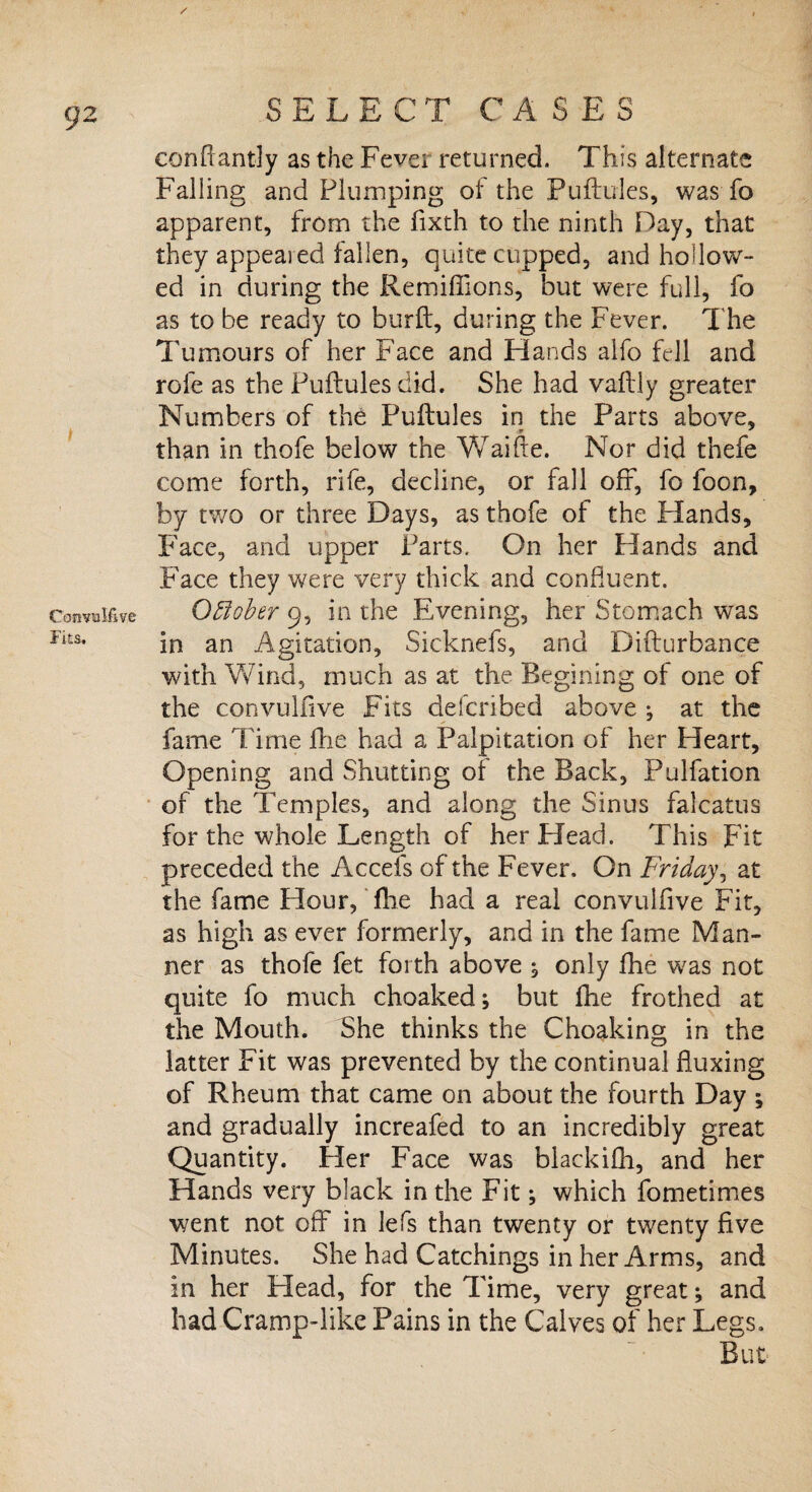 1 Convulfive Fits, / SELECT CASES conftantly as the Fever returned. This alternate Falling and Plumping of the Puftules, was fo apparent, from the fixth to the ninth Hay, that they appealed fallen, quite cupped, and hollow¬ ed in during the Remifiions, but were full, fo as to be ready to burft, during the Fever. T he Tumours of her Face and Hands alfo fell and rofe as the Puftules did. She had vaftly greater Numbers of the Puftules in the Parts above, than in thofe below the Waifte. Nor did thefe come forth, rife, decline, or fall off, fo foon, by two or three Days, as thofe of the Hands, Face, and upper Parts. On her Hands and Face they were very thick and confluent. October 9, in the Evening, her Stomach was in an Agitation, Sicknefs, and Difturbance with Wind, much as at the Regining of one of the convulfive Fits defcribed above , at the fame Time ftie had a Palpitation of her Heart, Opening and Shutting of the Back, Pulfation of the Temples, and along the Sinus falcatus for the whole Length of her Head. This pit preceded the Accefs of the Fever. On Friday, at the fame Hour, fhe had a real convulfive Fit, as high as ever formerly, and in the fame Man¬ ner as thofe fet forth above ; only fhe was not quite fo much choaked; but fhe frothed at the Mouth. She thinks the Choaking in the latter Fit was prevented by the continual fluxing of Rheum that came on about the fourth Day ; and gradually increafed to an incredibly great Quantity. Her Face was blackifh, and her Hands very black in the Fit; which fometimes went not off in lefts than twenty or twenty five Minutes. She had Catchings in her Arms, and in her Head, for the Time, very great; and had Cramp-like Pains in the Calves of her Legs. But