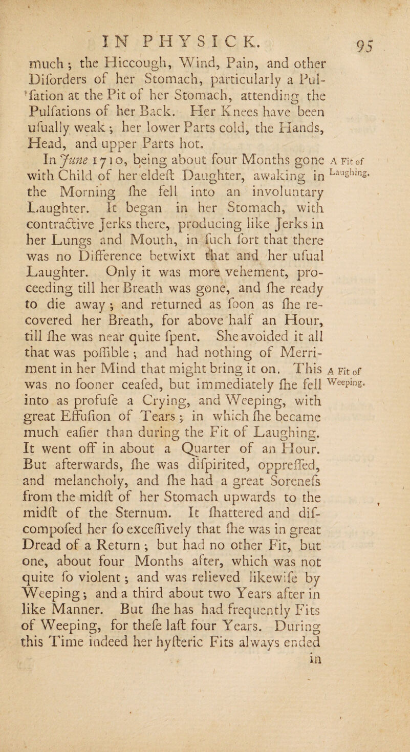 much ; the Hiccough, Wind, Pain, and other Diforders of her Stomach, particularly a Pul- Yation at the Pit of her Stomach, attending the Pulfations of her Back. Her Knees have been ufually weak ; her lower Parts cold, the Hands, Head, and upper Parts hot. In June 1710, being about four Months gone a Fit of with Child of her elded Daughter, awaking in Laughms* the Morning fhe fell into an involuntary Laughter. It began in her Stomach, with contradtive Jerks there, producing like Jerks in her Lungs and Mouth, in fuch fort that there was no Difference betwixt that and her ufual Laughter. Only it was more vehement, pro¬ ceeding till her Breath was gone, and die ready to die away •, and returned as foon as fhe re¬ covered her Breath, for above half an Hour, till die was near quite fpent. She avoided it all that was poffi.ble ; and had nothing of Merri¬ ment in her Mind that might bring it on. This a Fit of was no fooner ceafed, but immediately die fell WeePing* into as profufe a Crying, and Weeping, with great Effudon of Tears; in which die became much eader than during the Fit of Laughing. It went off in about a Quarter of an Flour. But afterwards, die was difpirited, oppreffed, and melancholy, and die had a great Sorenefs from the midft of her Stomach upwards to the midO: of the Sternum. It fhattered and dif- compofed her fo excedively that die was in great Dread of a Return ; but had no other Fit, but one, about four Months after, which was not quite fo violent; and was relieved like wife by Weeping; and a third about two Years after in like Manner. But die has had frequently Fits of Weeping, for thefe lad: four Years. During this Time indeed her hyfteric Fits always ended