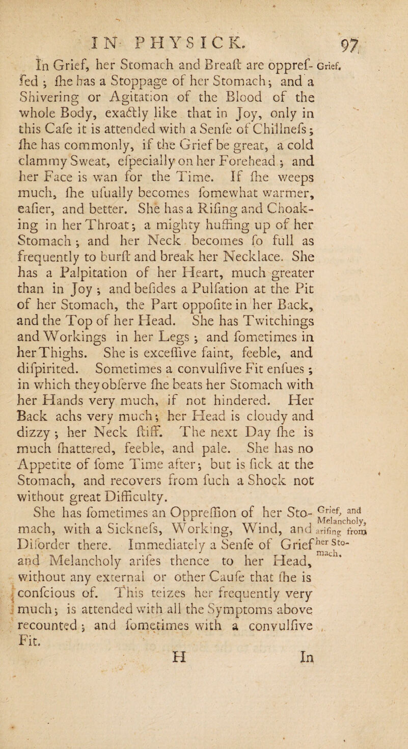IN- PH YS ICE. 97; In Grief, her Stomach and Bread are oppref- Grief, fed ; die has a Stoppage of her Stomach; and a Shivering or Agitation of the Blood of the whole Body, exactly like, that in Joy, only in this Cafe it is attended with aSenfe of Chillnefs; Ihe has commonly, if the Grief be great, a cold clammy Sweat, efpecially on her Forehead ; and her Face is wan for the Time. If fhe v/eeps much, fhe ufually becomes fomewhat warmer, eafier, and better. She has a Rifmg and Choak- ing in her Throat; a mighty huffing up of her Stomach; and her Neck becomes fo full as frequently to burft and break her Necklace. She has a Palpitation of her Heart, much greater than in Joy ; and befides a Pulfation at the Pit of her Stomach, the Part oppofite in her Back, and the Top of her Head. She has Twitchings and Workings in her Legs ; and fometimes in herThighs. She is exceffive faint, feeble, and difpirited. Sometimes a convulfive Fit enfues ; in which theyobferve fhe beats her Stomach with her Hands very much, if not hindered. Her Back achs very much; her Head is cloudy and dizzy ; her Neck ft iff. The next Day fhe is much (nattered, feeble, and pale. She has no Appetite of fome Time after; but is fick at the Stomach, and recovers from fuch a Shock not without great Difficulty. She has fometimes an Oppreffion of her Sto- ami mach, with a Sicknefs, Working, Wind, and arifingVoS Disorder there. Immediately a Senfe of Grief herSt0~ and Melancholy arifes thence to her Plead, without any external or other Caufe that fhe is confcious of. This teizes her frequently very much; is attended with all the Symptoms above recounted ; and fometimes with a convulfive Fit.