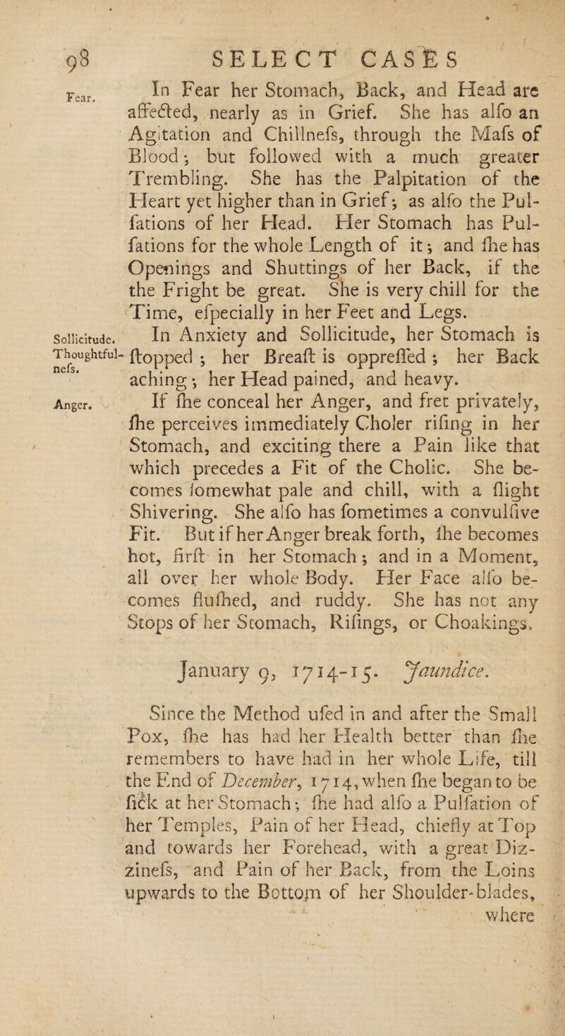 Fear, Sollicitude. Thoughtful nefs. Anger, In Fear her Stomach, Back, and Head are affe&ed, nearly as in Grief. She has alfo an Agitation and Chillnefs, through the Mafs of Blood; but followed with a much greater Trembling. She has the Palpitation of the Pleart yet higher than in Grief; as alfo the Pul- fations of her Head. Her Stomach has Pul- fa tions for the whole Length of it; and fire has Openings and Shuttings of her Back, if the the Fright be great. She is very chill for the Time, efpecially in her Feet and Legs. In Anxiety and Sollicitude, her Stomach is flopped ; her Bread is opprelfed ; her Back aching; her Head pained, and heavy. If die conceal her Anger, and fret privately, die perceives immediately Choler rifing in her Stomach, and exciting there a Pain like that which precedes a Fit of the Cholic. She be¬ comes iomewhat pale and chill, with a flight Shivering. She alfo has fometimes a convulfive Fit. But if her Anger break forth, die becomes hot, nrd in her Stomach; and in a Moment, ail over her whole Body. Her Face alfo be¬ comes dufhed, and ruddy. She has not any Stops of her Stomach, Rifings, or Choakings, January g3 1714-15. Jaundice. Since the Method ufed in and after the Small Pox, die has had her Health better than die remembers to have had in her whole Life, till the End of December, 1714, when die began to be dck at her Stomach; die had alfo a Pulfation of her Temples, Pain of her Head, chiefly at Top and towards her Forehead, with a great Diz- zinefs, and Pain of her Back, from the Loins upwards to the Bottom of her Shoulder-blades, where