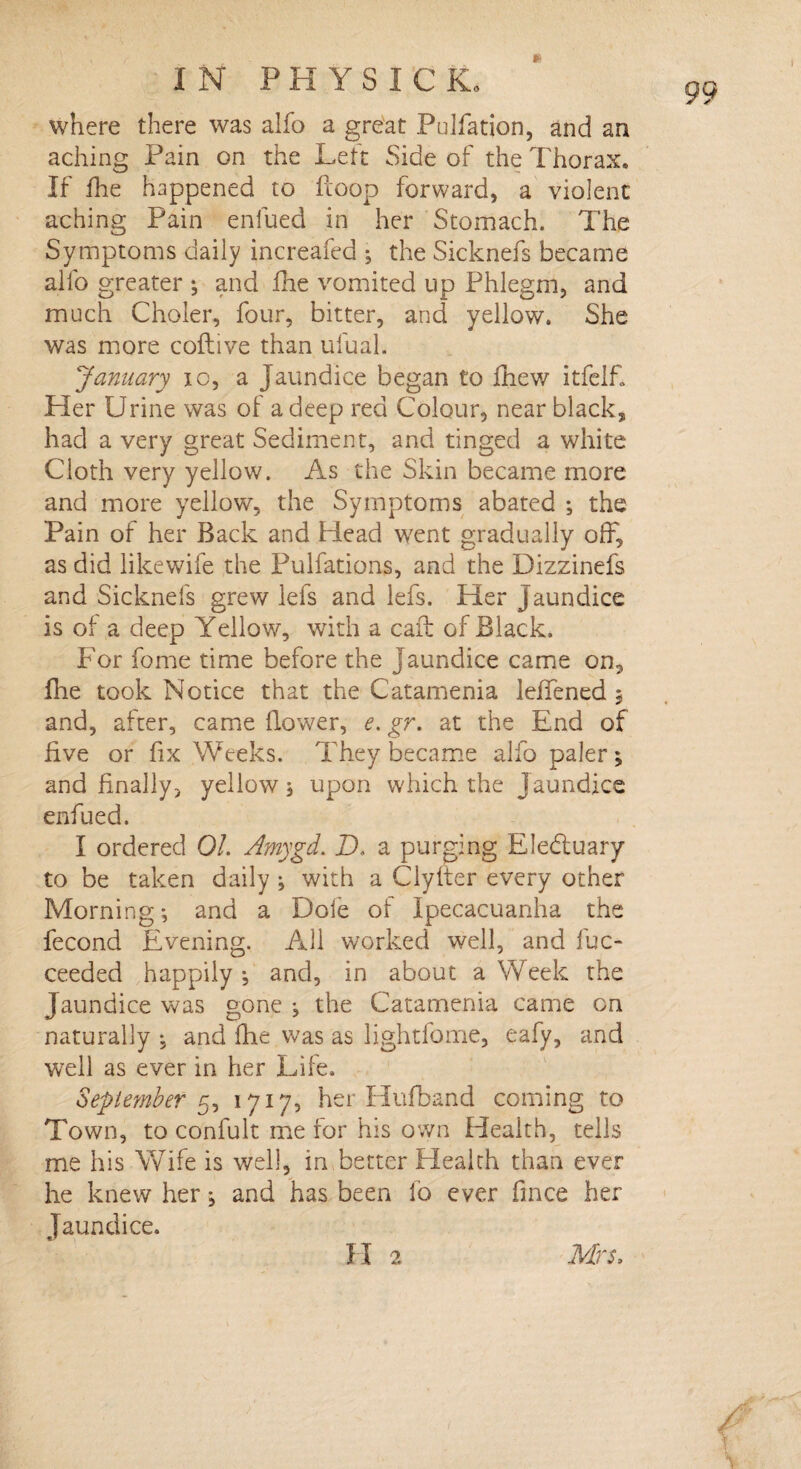 where there was alfo a great Pulfation, and an aching Pain on the Lett Side of the Thorax. If flie happened to Hoop forward, a violent aching Pain enfued in her Stomach. The Symptoms daily increafed 3 the Sicknefs became alfo greater 3 and fhe vomited up Phlegm, and much Choler, four, bitter, and yellow. She January io, a Jaundice began to £hew itfelf. Her Urine was of a deep red Colour, near black, had a very great Sediment, and tinged a white Cloth very yellow. As the Skin became more and more yellow, the Symptoms abated 3 the Pain of her Back and Head went gradually off, as did likewife the Pulfations, and the Dizzinefs and Sicknefs grew lefs and lefs. Her jaundice is of a deep Yellow, with a caff of Black. For fome time before the jaundice came on, flie took Notice that the Catamenia leffened 5 and, after, came {lower, e. gr. at the End of five or fix Weeks. They became alfo paler3 and finally, yellow 3 upon which the Jaundice enfued. I ordered Ol. Amygd. D. a purging Ele&uary to be taken daily 3 with a Clyffer every other Morning 3 and a Dole of Ipecacuanha the fecond Evening. All worked well, and fuc- ceeded happily 3 and, in about a Week the Jaundice was gone 3 the Catamenia came on naturally 3 and fhe was as lightfome, eafy, and well as ever in her Life. September 5, 1717, her Hufband coming to Town, to confult me for his own Health, tells me his Wife is well, in better Health than ever he knew her 3 and has been fo ever fmce her Jaundice. II 2 Mrs.