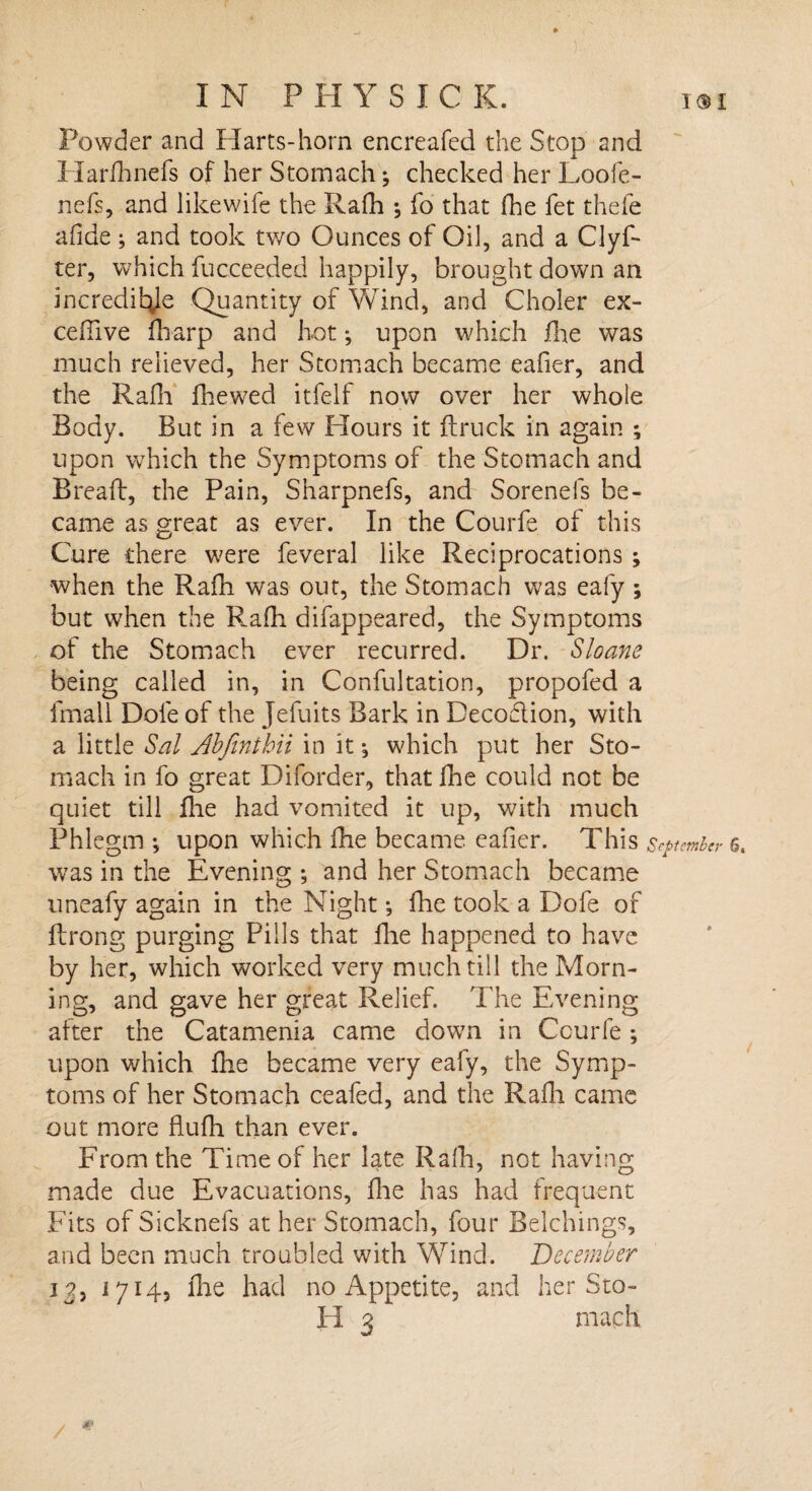 Powder and Harts-horn encreafed the Stop and Harfhnefs of her Stomach ^ checked her Loofe- nefs, and likewife the Rafh ; fo that fhe fet thefe afide ; and took two Ounces of Oil, and a Clyf- ter, which fucceeded happily, brought down an incredible Quantity of Wind, and Choler ex- ceffive diarp and hot*, upon which fhe was much relieved, her Stomach became eafier, and the Rafli fhew7ed itfelf now over her whole Body. But in a few Hours it {truck in again ; upon which the Symptoms of the Stomach and Breaft, the Pain, Sharpnefs, and Sorenefs be¬ came as great as ever. In the Courfe of this Cure there were feveral like Reciprocations ; when the Radi was out, the Stomach was eafy; but when the Rafh difappeared, the Symptoms of the Stomach ever recurred. Dr. Sloam being called in, in Confultation, propofed a fmall Dole of the Jefuits Bark in Decodion, with a little Sal Abfinthii in it , which put her Sto¬ mach in fo great Diforder, that die could not be quiet till fhe had vomited it up, with much Phlegm *, upon which fhe became eafier. This September 6. was in the Evening ; and her Stomach became uneafy again in the Night *, fhe took a Dole of flrong purging Pills that {lie happened to have by her, which worked very much till the Morn¬ ing, and gave her great Relief. The Evening after the Catamenia came down in Courfe; upon which fhe became very eafy, the Symp¬ toms of her Stomach ceafed, and the Rafh came out more Audi than ever. From the Time of her late Radi, not having made due Evacuations, die has had frequent Fits of Sicknefs at her Stomach, four Belchings, and been much troubled with Wind. December 12, 1714, die had no Appetite, and her Sto¬ ll 3 mach &