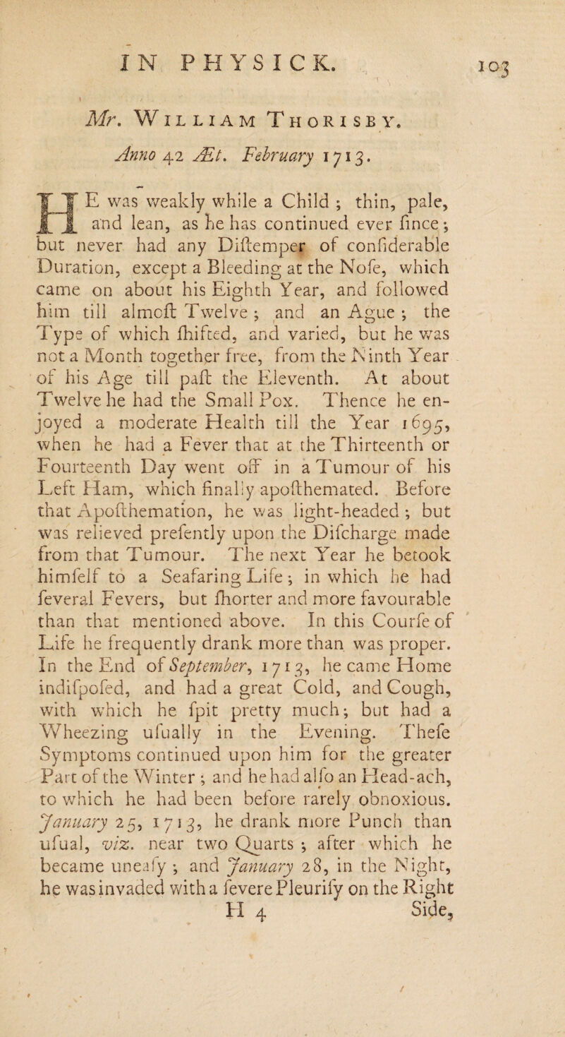 t / Mr. William Thori sb y, Anno 42 Ait. February 1713. T E was weakly while a Child ; thin, pale, and lean, as he has continued ever fince*, but never had any Diftemper of considerable Duration, except a Bleeding at the Nofe, which came on about his Eighth Year, and followed him till almoft Twelve ; and an Ague •, the TyPs of which fhifted, and varied, but he was not a Month together free, from the Ninth Year of his Age till pail the Eleventh. At about Twelve he had the Smallpox. Thence he en¬ joyed a moderate Health till the Year 1695, when he had a Fever that at the Thirteenth or Fourteenth Day went off in a Tumour of his Left Ham, which finally apoflhemated. Before that Apofthemation, he was light-headed ; but was relieved prefently upon the Difcharge made from that Tumour. The next Year he betook himlelf to a Seafaring Life; in which he had feveral Fevers, but fhorter and more favourable than that mentioned above. In this Courfe of Life he frequently drank more than was proper. In the End of September, 1 713, he came Home indifpofed, and had a great Cold, and Cough, with which he fpit pretty much; but had a Wheezing ufually in the Evening. Thefe Symptoms continued upon him for the greater Part of the Winter ; and he had alfo an Head-ach, ^ * * to which he had been before rarely obnoxious. January 25, 1713, he drank more Punch than ufual, viz. near two Quarts *, after which he became uneaiy •, and January 28, in the Night, he was invaded with a Severe Pleurify on the Right H 4 Side, /