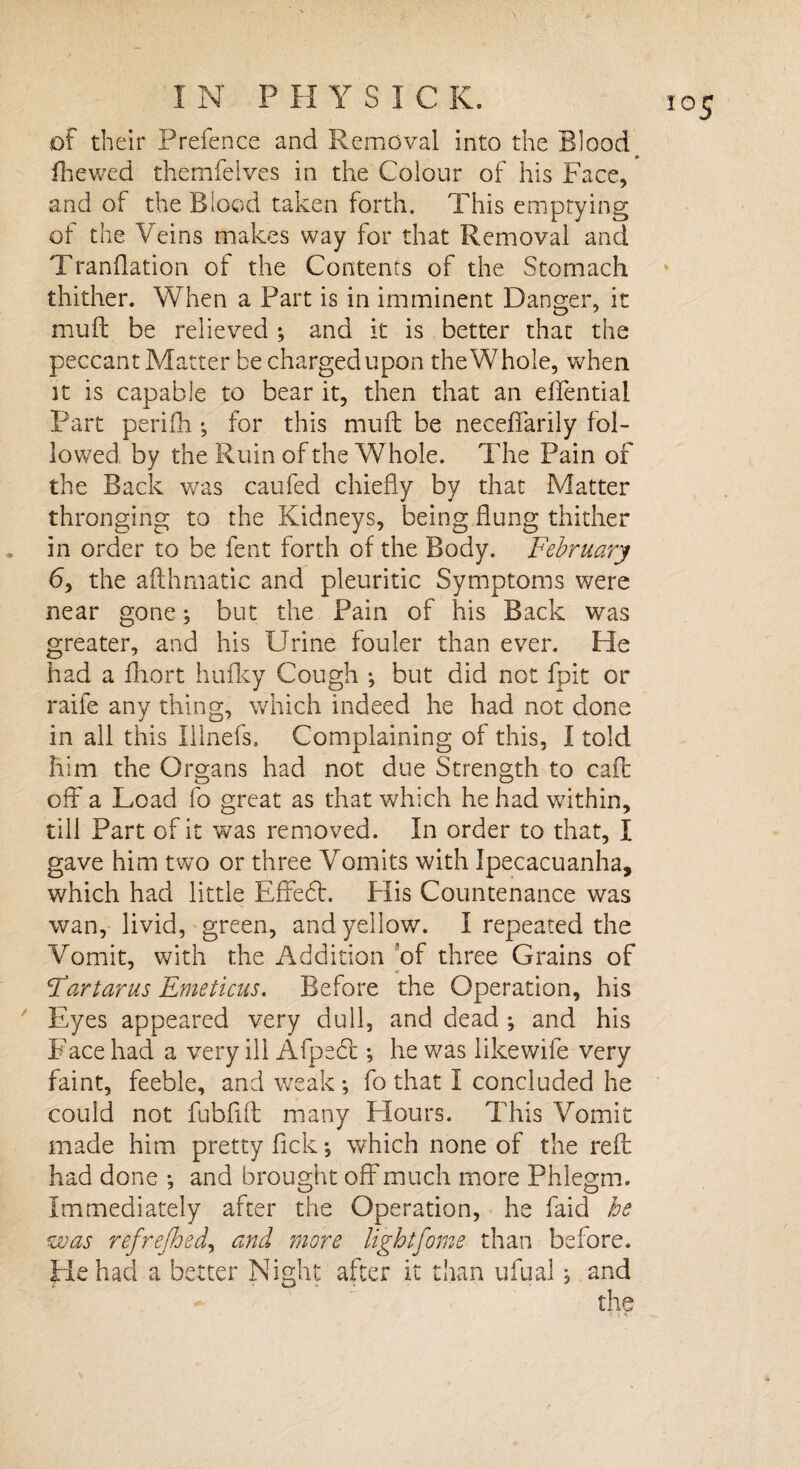 of their Prefence and Removal into the Blood fhewed themfelves in the Colour of his Face, and of the Blood taken forth. This emptying of the Veins makes way for that Removal and Tranflation of the Contents of the Stomach thither. When a Part is in imminent Danger, it muft be relieved ; and it is better that the peccant Matter be charged upon the Whole, when it is capable to bear it, then that an elfential Part peri fib *, for this muft be neceffarily fol¬ lowed by the Ruin of the Whole. The Pain of the Back was caufed chiefly by that Matter thronging to the Kidneys, being flung thither in order to be fent forth of the Body. February 6, the afthmatic and pleuritic Symptoms were near gone; but the Pain of his Back was greater, and his Urine fouler than ever. He had a Abort hufky Cough ; but did not fpit or raife any thing, which indeed he had not done in all this Illnefs. Complaining of this, I told him the Organs had not due Strength to call off a Load fo great as that which he had within, till Part of it was removed. In order to that, I gave him two or three Vomits with Ipecacuanha, which had little Effedl. His Countenance was wan, livid, green, and yellow. I repeated the Vomit, with the Addition of three Grains of Far tar us Emeticus. Before the Operation, his Eyes appeared very dull, and dead ; and his Face had a very ill Afpedt *, he was like wife very faint, feeble, and weak •, fo that I concluded he could not fubfift many Hours. This Vomit made him pretty fick ^ which none of the reft had done *, and brought off much more Phlegm. Immediately after the Operation, he faid he was refrejhed, and more lightfome than before. He had a better Night after it than ufual; and the