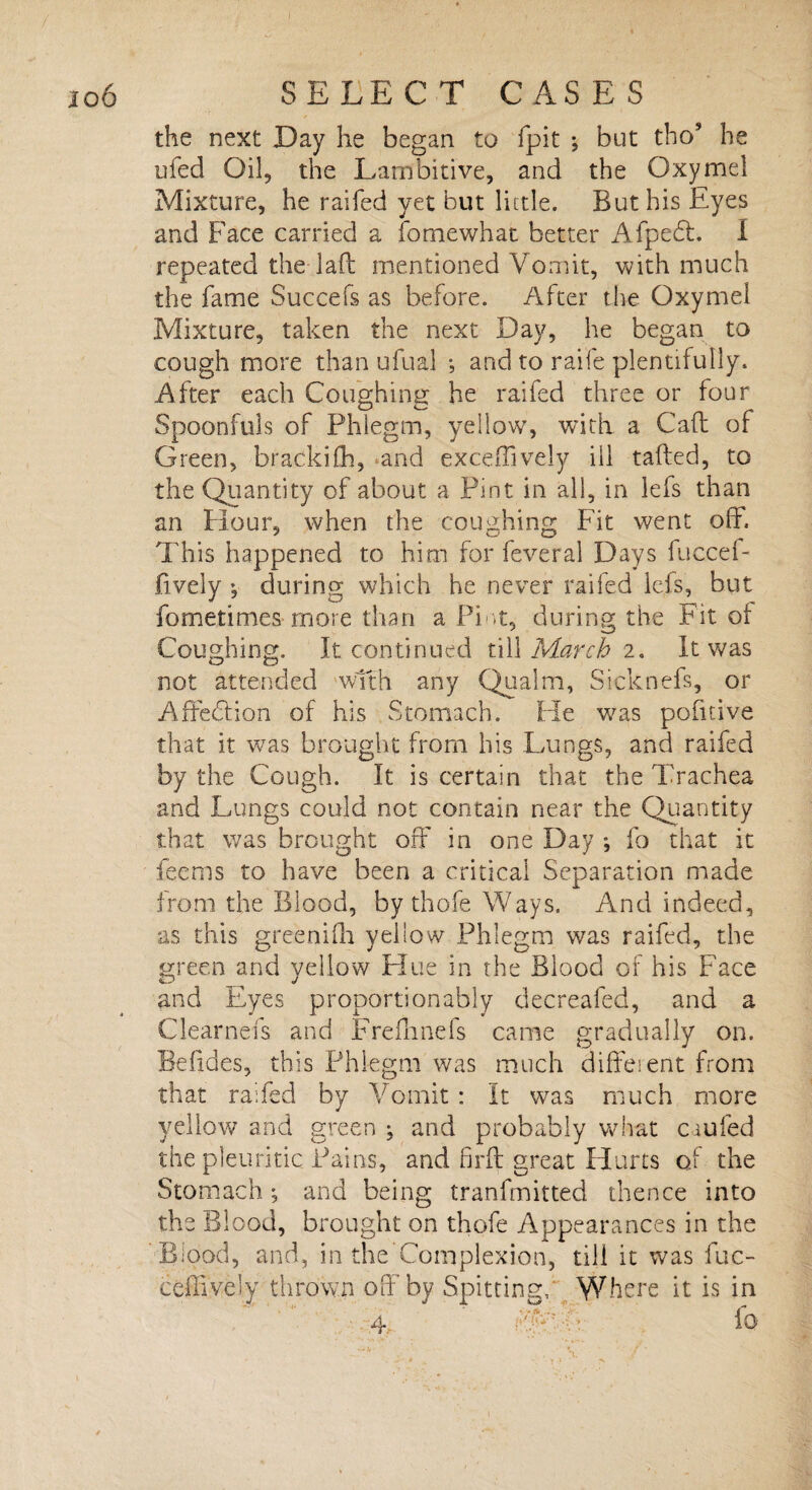the next Day he began to fpit ; but thos he ufed Oil, the Lambitive, and the Oxymel Mixture, he raifed yet but little. But his Eyes and Face carried a forme what better Afpedt. I repeated the lad mentioned Vomit, with much the fame Succefs as before. After the Oxymel Mixture, taken the next Day, he began to cough more than ufual •, and to raife plentifully. After each Coughing he raifed three or four Spoonfuls of Phlegm, yellow, with a Call of Green, brackifh, and exceffively ill tailed, to the Quantity of about a Pint in all, in lefs than an Hour, when the coughing Fit went off. This happened to him for feveral Days fuccef- fively •, during which he never raifed lefs, but fometimes more than a Pint, during the Fit of Coughing. It continued till March 2. It was not attended with any Qualm, Sicknefs, or Affe&ion of his Stomach. He was pofitive that it was brought from his Lungs, and raifed by the Cough. It is certain that the Trachea and Lungs could not contain near the Quantity that was brought off in one Day ; fo that it feems to have been a critical Separation made from the Blood, by thofe Ways. And indeed, as this greenifh yellow Phlegm was raifed, the green and yellow Hue in the Blood of his Face and Eyes proportion ably decreafed, and a Clearnefs and Frelhnefs came gradually on. Befides, this Phlegm was much different from that raifed by Vomit : It was much more yellow and green ; and probably what caufed the pleuritic Pains, and firff great Hurts oi the Stomach; and being transmitted thence into the Blood, brought on thofe Appearances in the Blood, and, in the’Complexion, till it was fuc- ceffively thrown off by Spitting, Where it is in 4- W : fo