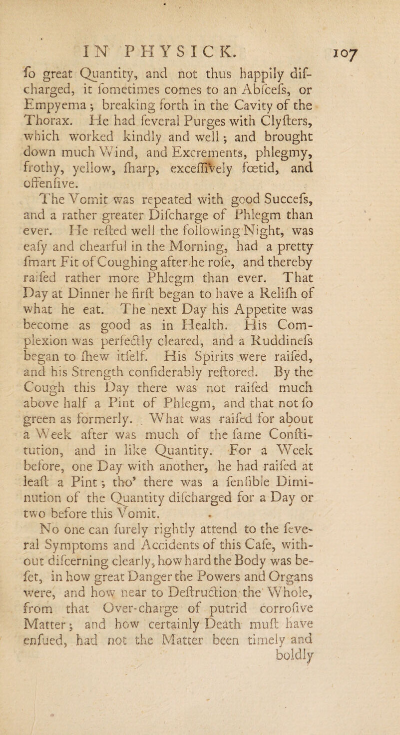 fo great Quantity, and not thus happily dif- charged, it fometimes comes to an Abfcefs, or Empyema ; breaking forth in the Cavity of the Thorax. He had feveral Purges with Clyfters, which worked kindly and well; and brought down much Wind, and Excrements, phlegmy, frothy, yellow, fharp, exceffiVely foetid, and offensive. The Vomit was repeated with good Succefs, and a rather greater Difcharge of Phlegm than ever. He refted well the following Night, was eafy and chearful in the Morning, had a pretty fmart Fit of Coughing after he rofe, and thereby raifed rather more Phlegm than ever. That Day at Dinner he firft began to have a Relifh of what he eat. The next Day his Appetite was become as good as in Health. His Com¬ plexion was perfe&ly cleared, and a Ruddinefs began to fhew itielf. His Spirits were raifed, and his Strength confiderably reflored. By the Cough this Day there was not raifed much above half a Pint of Phlegm, and that not fo green as formerly. „ What was raifed tor about a Week after was much of the fame Confti- tution, and in like Quantity. For a Week before, one Day with another, he had raifed at lead a Pint •, tho* there was a fenfible Dimi¬ nution of the Quantity difeharged for a Day or two before this Vomit. No one can furely rightly attend to the feve~ ral Symptoms and Accidents of this Cafe, with¬ out difeerning clearly, how hard the Body was be- fet, in how great Danger the Powers and Organs were, and how near to Deftrudtion the'Whole, from that Over-charge of putrid corrofive Matter ^ and how certainly Death mud have enfued, had not the Matter been timely and boldly