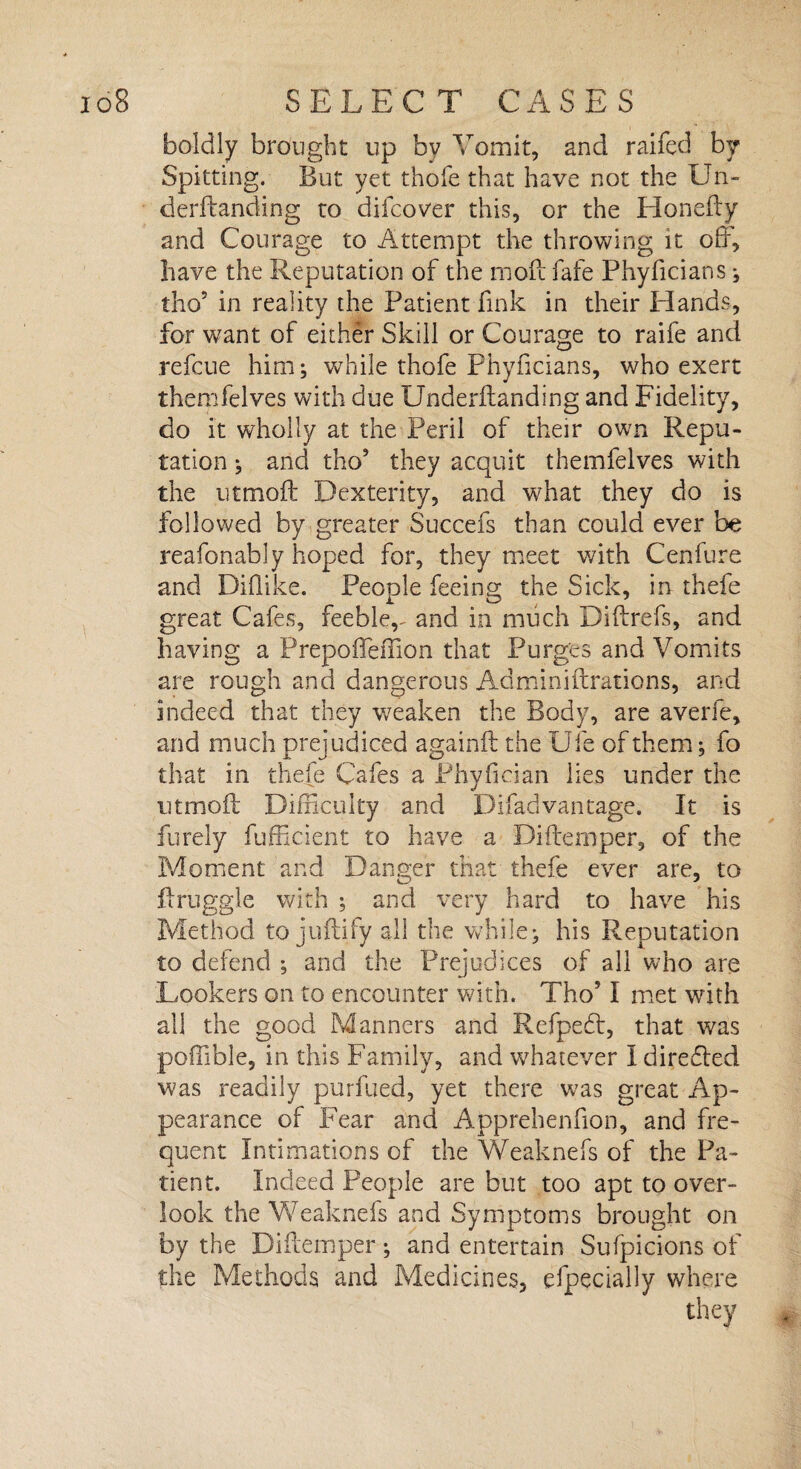boldly brought up by Vomit, and raifed by Spitting. But yet thofe that have not the Un- derftanding to djfcover this, or the Honefty and Courage to Attempt the throwing it off, have the Reputation of the mofc fafe Phyficians ; tho5 in reality the Patient fink in their Hands, for want of either Skill or Courage to raife and refcue him; while thofe Phyficians, who exert themfelves with due Underftanding and Fidelity, do it wholly at the Peril of their own Repu¬ tation ; and tho5 they acquit themfelves with the utmoft Dexterity, and what they do is followed by greater Succefs than could ever be reafonably hoped for, they meet with Cenfure and Diflike. People feeing the Sick, in thefe great Cafes, feeble,- and in much Diftrefs, and having a Prepoffeffion that Purges and Vomits are rough and dangerous Adminiftrations, and indeed that they weaken the Body, are averfe, and much prejudiced againft the Ufe of them; fo that in thefe Cafes a Phyfician lies under the utmoft Difficulty and Difadvantage. It is furely fufficient to have a Difternper, of the Moment and Danger that thefe ever are, to ft niggle with ; and very hard to have his Method to juftify all the while; his Reputation to defend ; and the Prejudices of all who are Lookers on to encounter with. Tho51 met with all the good Manners and Refpedt, that was poflible, in this Family, and whatever I directed was readily purfued, yet there was great Ap¬ pearance of Fear and Apprehenfion, and fre¬ quent Intimations of the Weaknefs of the Pa¬ tient. Indeed People are blit too apt to over¬ look the Weaknefs and Symptoms brought on by the Difternper; and entertain Sufpicions of the Methods and Medicines, efpecially where they ,